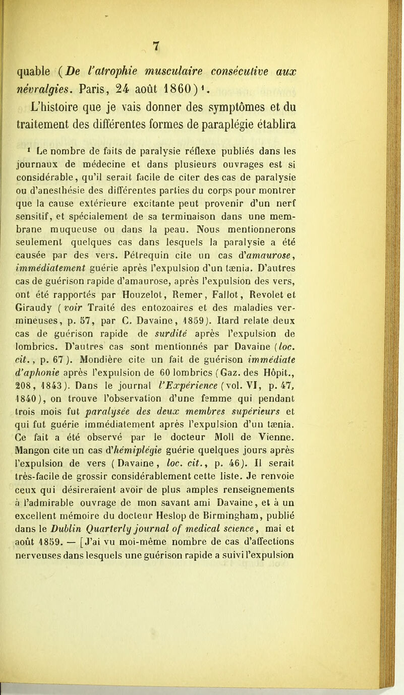 quable (De l'atrophie musculaire consécutive aux névralgies. Paris, 24 août 1860) L'histoire que je vais donner des symptômes et du traitement des différentes formes de paraplégie établira • Le nombre de faits de paralysie réflexe publiés dans les journaux de médecine el dans plusieurs ouvrages est si considérable, qu'il serait facile de citer des cas de paralysie ou d'aneslhésie des différentes parties du corps pour montrer que la cause extérieure excitante peut provenir d'un nerf sensitif, et spécialement de sa terminaison dans une mem- brane muqueuse ou dans la peau. Nous mentionnerons seulement quelques cas dans lesquels la paralysie a été causée par des vers. Pétrequin cite un cas d''amaurose, immédiatement guérie après l'expulsion d'un taenia. D'autres cas de guérison rapide d'amaurose, après l'expulsion des vers, ont été rapportés par Houzelot, Remer, Fallot, Revolet et Giraudy ( voir Traité des entozoaires et des maladies ver- mineuses, p. 57, par C. Davaine, 1859). Itard relate deux cas de guérison rapide de surdité après l'expulsion de lombrics. D'autres cas sont mentionnés par Davaine {loc. cit., p. 67). Mondière cite un fait de guérison immédiate d'aphonie après l'expulsion de 60 lombrics (Gaz. des Hôpit., 208, 1843). Dans le journal l'Expérience (vol. \l, p. 47, 1840), on trouve l'observation d'une femme qui pendant trois mois fut paralysée des deux membres supérieurs et qui fut guérie immédiatement après l'expulsion d'un tœnia. Ce fait a été observé par le docteur Moll de Vienne. Mangon cite un cas d'hémiplégie guérie quelques jours après l'expulsion de vers (Davaine, loc. cit., p. 46). Il serait très-facile de grossir considérablement cette liste. Je renvoie ceux qui désireraient avoir de plus amples renseignements à l'admirable ouvrage de mon savant ami Davaine, et à un excellent mémoire du docteur Heslop de Birmingham, publié dans le Dublin Quarterly journal of médical science, mai et août 18S9. — [J'ai vu moi-même nombre de cas d'affections nerveuses dans lesquels une guérison rapide a suivi l'expulsion