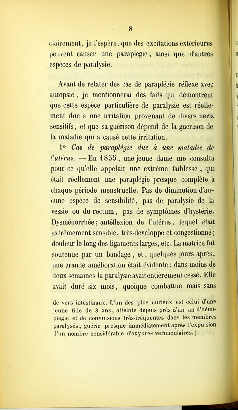 clairement, je l'espère, que des excitations extérieures peuvent causer une paraplégie, ainsi que d'autres espèces de paralysie. Avant de relater des cas de paraplégie réflexe avec autopsie, je mentionnerai des faits qui démontrent que cette espèce particulière de paralysie est réelle- ment due à une irritation provenant de divers nerfs sensitifs, et que sa guérison dépend de la guérison de la maladie qui a causé cette irritation. 1° Cas de paraplégie due à une maladie de l'utérus.—En 1855, une jeune dame me consulta pour ce qu'elle appelait une extrême faiblesse , qui était réellement une paraplégie presque complète à chaque période menstruelle. Pas de diminution d'au- cune espèce de sensibilité, pas de paralysie de la vessie ou du rectum, pas de symptômes d'hystérie. Dysménorrhée ; antéflexion de l'utérus, lequel était extrêmement sensible, très-développé et congestionné; douleur le long des ligaments larges, etc. La matrice fut soutenue par un bandage, et, quelques jours après, une grande amélioration était évidente ; dans moins de deux semaines la paralysie avait entièrement cessé. Elle avait duré six mois, quoique combattue mais sans de vers intestinaux. L'un des plus curieux est celui d'une jeune fille de 8 ans, atteinte depuis près d'un an d'hémi- plégie et de convulsions très-t'réquentes dans les membres paralysés, guérie presque immédiatement après l'expulsion d'un nombre considérable d'oxyures vermiculaires.j