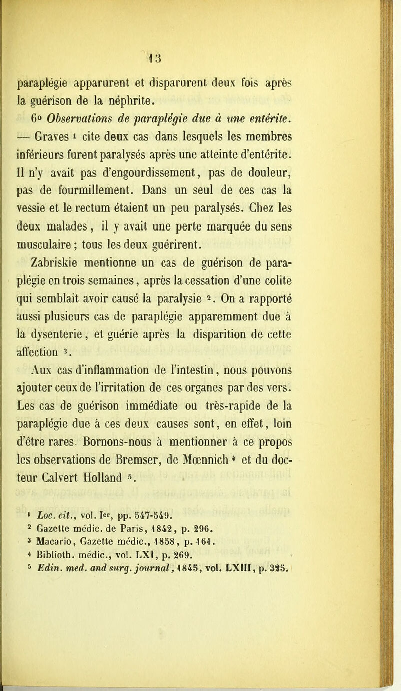 43 paraplégie apparurent et disparurent deux fois après la guérison de la néphrite. 6<» Observations de paraplégie due à une entérite. — Graves » cite deux cas dans lesquels les membres inférieurs furent paralysés après une atteinte d'entérite. Il n'y avait pas d'engourdissement, pas de douleur, pas de fourmillement. Dans un seul de ces cas la vessie et le rectum étaient un peu paralysés. Chez les deux malades , il y avait une perte marquée du sens musculaire ; tous les deux guérirent. Zabriskie mentionne un cas de guérison de para- plégie en trois semaines, après la cessation d'une colite qui semblait avoir causé la paralysie 2, On a rapporté aussi plusieurs cas de paraplégie apparemment due à la dysenterie, et guérie après la disparition de cette affection Aux cas d'inflammation de l'intestin, nous pouvons ajouter ceux de l'irritation de ces organes par des vers. Les cas de guérison immédiate ou très-rapide de la paraplégie due à ces deux causes sont, en effet, loin d'être rares. Bornons-nous à mentionner à ce propos les observations de Rremser, de Mœnnich * et du doc- teur Cal vert HoUand 3. ' Loc. cit., vol. 1er, pp, 547-549. 2 Gazette médic. de Paris, 1842, p. 296. ï Macario, Gazette médic, 1858, p. 161. 4 Biblioth. médic, vol. LXI, p. 269. * Edin. med. and surg. journal, 1845, vol. LXIII, p. 385,