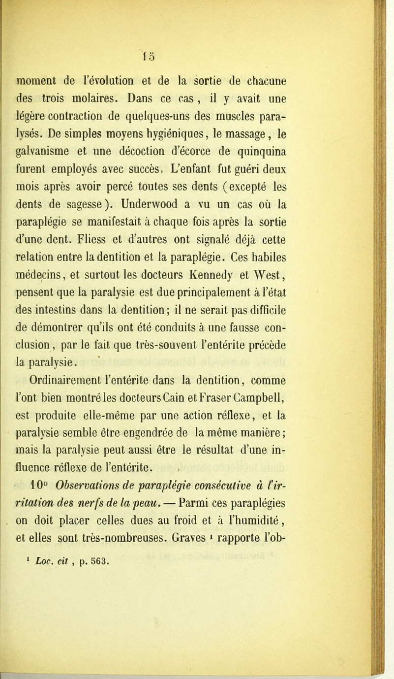 moment de l'évolution et de la sortie de chacune des trois molaires. Dans ce cas , il y avait une légère contraction de quelques-uns des muscles para- lysés. De simples moyens hygiéniques, le massage, le galvanisme et une décoction decorce de quinquina furent employés avec succès. L'enfant fut guéri deux mois après avoir percé toutes ses dents (excepté les dents de sagesse). Underwood a vu un cas où la paraplégie se manifestait à chaque fois après la sortie d'une dent. Fliess et d'autres ont signalé déjà cette relation entre la dentition et la paraplégie. Ces habiles médecins, et surtout les docteurs Kennedy et West, pensent que la paralysie est due principalement à l'état des intestins dans la dentition; il ne serait pas difficile de démontrer qu'ils ont été conduits à une fausse con- clusion , par le fait que très-souvent l'entérite précède la paralysie. Ordinairement l'entérite dans la dentition, comme l'ont bien montré les docteurs Gain et Fraser Campbell, est produite elle-même par une action réflexe, et la paralysie semble être engendrée de la même manière ; mais la paralysie peut aussi être le résultat d'une in- fluence réflexe de l'entérite. 10° Observations de paraplégie consécutive à ir- ritation des nerfs de la peau. — Parmi ces paraplégies on doit placer celles dues au froid et à l'humidité, et elles sont très-nombreuses. Graves > rapporte l'ob- ' Loc. cit , p. 563.