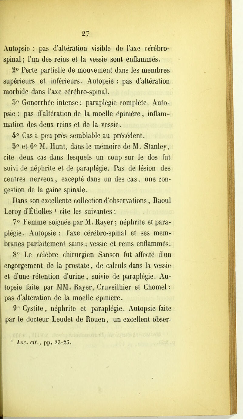 Autopsie : pas d'altération visible de l'axe cérébro- spinal; l'un des reins et la vessie sont enflammés. 2» Perte partielle de mouvement dans les membres supérieurs et inférieurs. Autopsie : pas d'altération morbide dans l'axe cérébro-spinal. 5° Gonorrhée intense; paraplégie complète. Auto- psie : pas d'altération de la moelle épinière, inflam- mation des deux reins et de la vessie. 4° Cas à peu près semblable au précédent, 5° et 6° M. Hunt, dans le mémoire de M. Stanley, cite deux cas dans lesquels un coup sur le dos fut suivi de néphrite et de paraplégie. Pas de lésion des centres nerveux, excepté dans un des cas, une con- gestion de la gaîne spinale. Dans son excellente collection d'observations, Raoul Leroy d'Étiolles ' cite les suivantes : 7® Femme soignée par M. Rayer ; néphrite et para- plégie. Autopsie : l'axe cérébro-spinal et ses mem- branes parfaitement sains; vessie et reins enflammés. 8° Le célèbre chirurgien Sanson fut affecté d'un engorgement de la prostate, de calculs dans la vessie et d'une rétention d'urine, suivie de paraplégie. Au- topsie faite par MM. Rayer, Cruveilhier et Chomel : pas d'altération de la moelle épinière. 9 Cystite, néphrite et paraplégie. Autopsie faite par le docteur Leudet de Rouen, un excellent obser- ' Lor. cit., pp. 23-25.