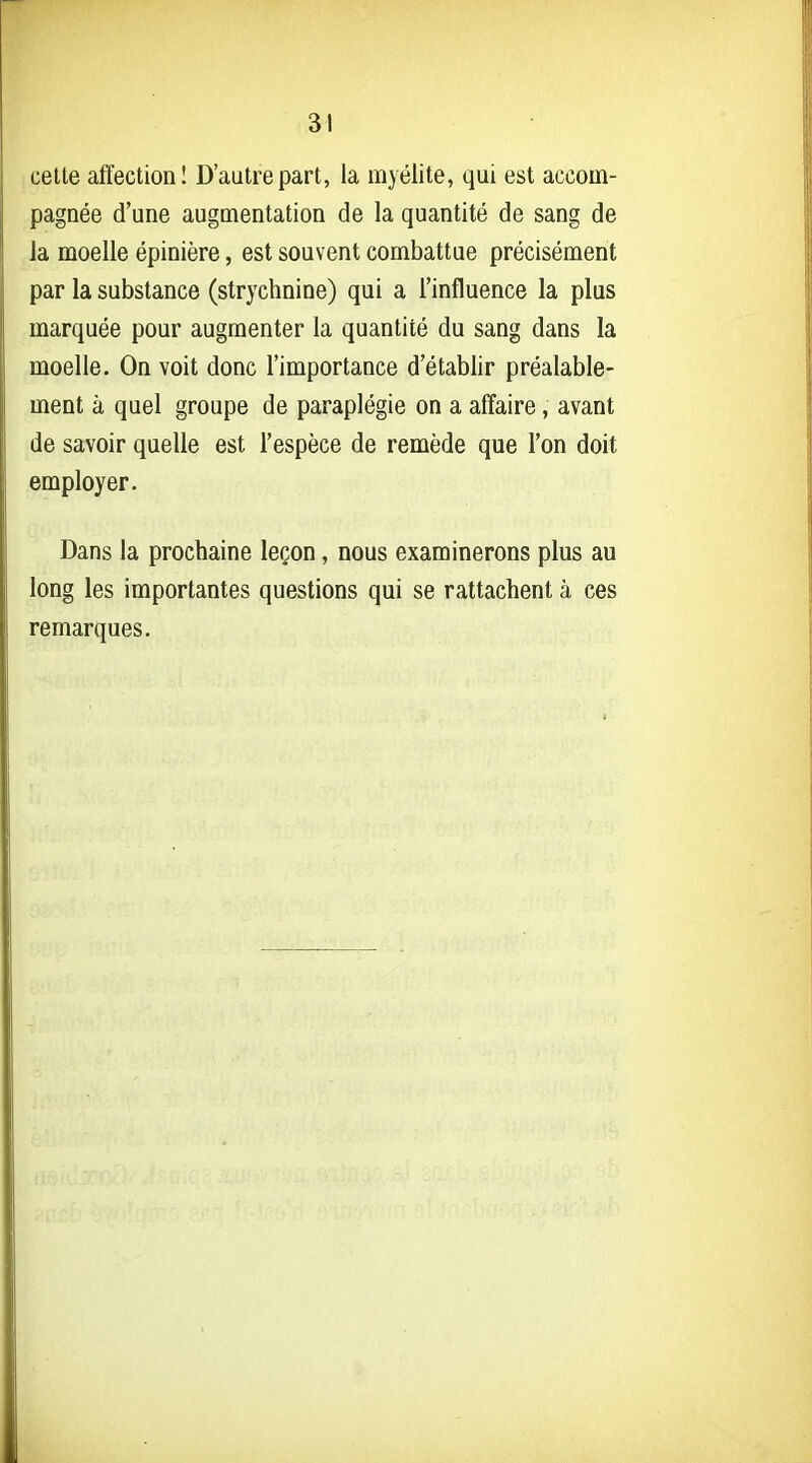 celte affection! D'autre part, la myélite, qui est accom- pagnée d'une augmentation de la quantité de sang de la moelle épinière, est souvent combattue précisément par la substance (strychnine) qui a l'influence la plus marquée pour augmenter la quantité du sang dans la moelle. On voit donc l'importance d'établir préalable- ment à quel groupe de paraplégie on a affaire, avant de savoir quelle est l'espèce de remède que l'on doit employer. Dans la prochaine leçon, nous examinerons plus au long les importantes questions qui se rattachent à ces remarques.