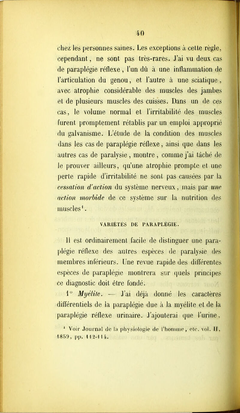 chez les personnes saines. Les exceptions à cette règle, cependant, ne sont pas très-rares. J'ai vu deux cas de paraplégie réflexe , l'un dû à une inflammation de l'articulation du genou, et l'autre à une sciatique , avec atrophie considérable des muscles des jambes et de plusieurs muscles des cuisses. Dans un de ces cas, le volume normal et l'irritabilité des muscles furent promptement rétablis par un emploi approprié du galvanisme. L'étude de la condition des muscles dans les cas de paraplégie réflexe, ainsi que dans les autres cas de paralysie , montre , comme j'ai tâché de le prouver ailleurs, qu'une atrophie prompte et une perte rapide d'irritabilité ne sont pas causées par la cessation d'action du système nerveux, mais par une action morbide de ce système sur la nutrition des muscles*. VARIÉTÉS DE PARAPLÉGIE. ]l est ordinairement facile de distinguer une para- plégie réflexe des autres espèces de paralysie des membres inférieurs. Une revue rapide des différentes espèces de paraplégie montrera sur (juels principes ce diagnostic doit être fondé. i Myélite. — J'ai déjà donné les caractères difïérentiels de la paraplégie due à la myélite et de la paraplégie réflexe urinaire. J'ajouterai que l'urine. ' Voir Journal de la physiologie de rhoniiiie, elc. vol. H, 1859, pp. 112-M 4.