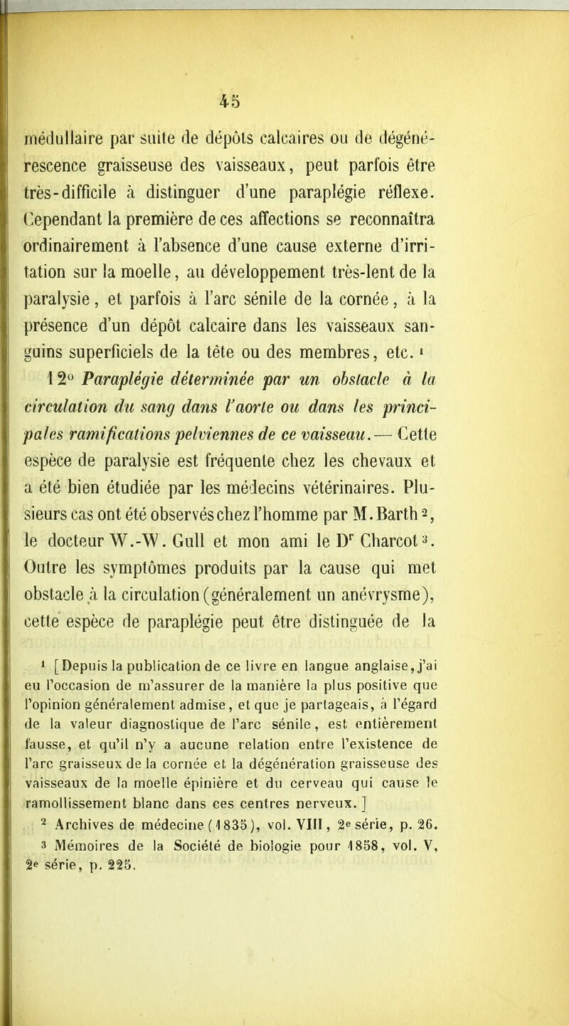 médullaire par suite de dépôts calcaires ou de dégéné- rescence graisseuse des vaisseaux, peut parfois être très-difficile à distinguer d'une paraplégie réflexe, ('ependant la première de ces affections se reconnaîtra ordinairement à l'absence d'une cause externe d'irri- tation sur la moelle, au développement très-lent de la paralysie, et parfois à l'arc sénile de la cornée, à la présence d'un dépôt calcaire dans les vaisseaux san- guins superficiels de la tète ou des membres, etc. « 12 Paraplégie déterminée par un obstacle à la circulation du sang dans l'aorte ou dans les princi- pales ramifications pelviennes de ce vaisseau.— Cette espèce de paralysie est fréquente chez les chevaux et a été bien étudiée par les médecins vétérinaires. Plu- sieurs cas ont été observés chez l'homme par M.Barth 2, le docteur W.-W. GuU et mon ami le D Charcot». Outre les symptômes produits par la cause qui met obstacle à la circulation (généralement un anévrysme), cette espèce de paraplégie peut être distinguée de la ' [Depuis la publication de ce livre en langue anglaise, j'ai eu l'occasion de m'assurer de la manière la plus positive que l'opinion généralement admise, et que je partageais, à l'égard de la valeur diagnostique de l'arc sénile, est entièrement fausse, et qu'il n'y a aucune relation entre l'existence de l'arc graisseux de la cornée et la dégénération graisseuse des vaisseaux de la moelle épinière et du cerveau qui cause !e ramollissement blanc dans ces centres nerveux. ] Archives de médecine (1835), vol. VIII, 2e série, p. 26. 3 Mémoires de la Société de biologie pour 1858, vol. V, 2» série, p. 225.