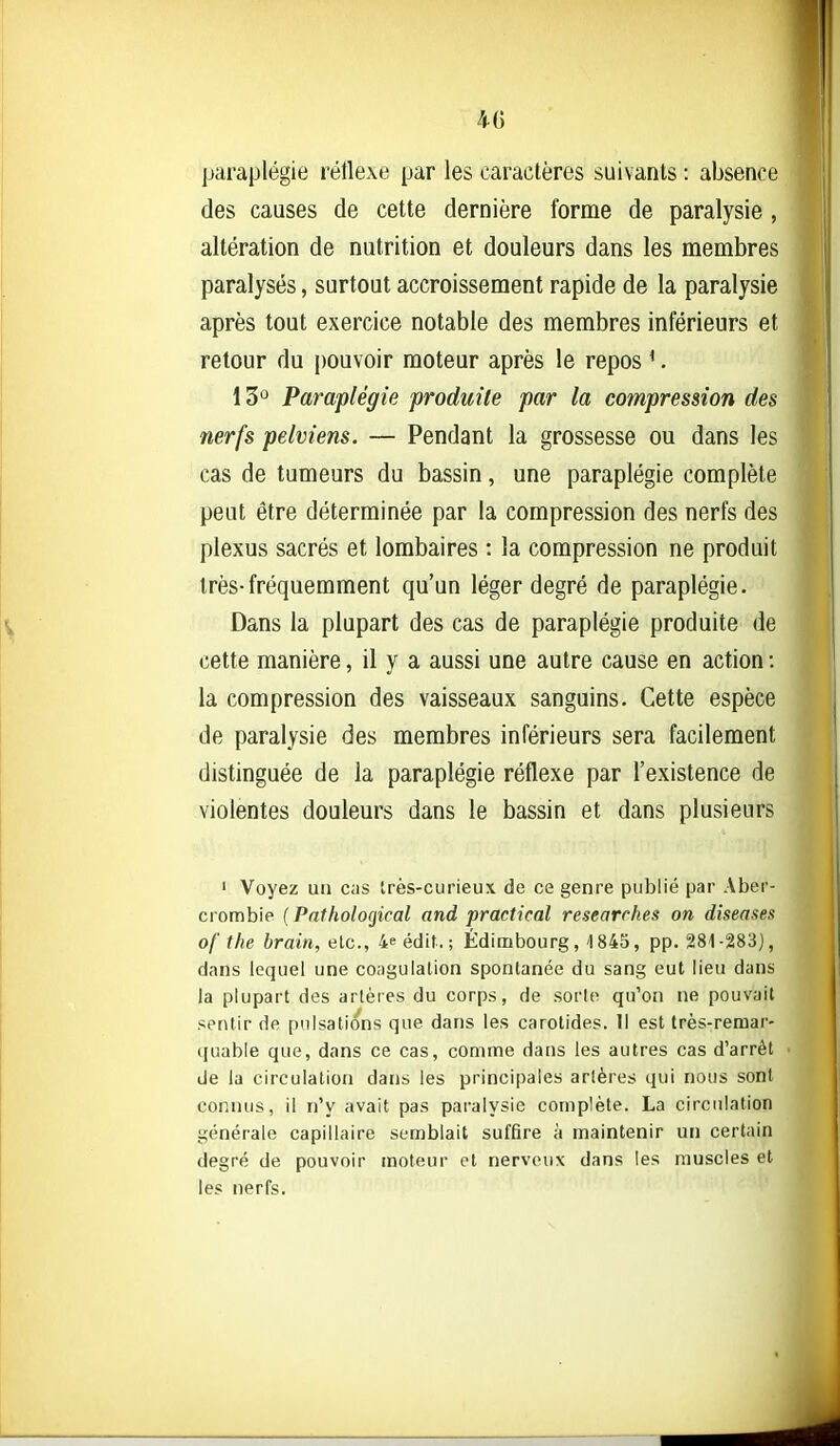 4G paraplégie réflexe par les caractères suivants : absence des causes de cette dernière forme de paralysie, altération de nutrition et douleurs dans les membres paralysés, surtout accroissement rapide de la paralysie après tout exercice notable des membres inférieurs et retour du pouvoir moteur après le repos '. 13° Paraplégie produite par la compression des nerfs pelviens. — Pendant la grossesse ou dans les cas de tumeurs du bassin, une paraplégie complète peut être déterminée par la compression des nerfs des plexus sacrés et lombaires : la compression ne produit très-fréquemment qu'un léger degré de paraplégie. Dans la plupart des cas de paraplégie produite de cette manière, il y a aussi une autre cause en action : la compression des vaisseaux sanguins. Cette espèce de paralysie des membres inférieurs sera facilement distinguée de la paraplégie réflexe par l'existence de violentes douleurs dans le bassin et dans plusieurs ' Voyez un cas Irès-curieux de ce genre publié par Aber- crombie {Pathological and practical researrhes on diseases of the brain, etc., 4e édif. ; Édimbourg, 1845, pp. 281-283), dans lequel une coaguialion spontanée du sang eut lieu dans la plupart des arlèies du corps, de sorte qu'on ne pouvait sentir de pulsations que dans les carotides. Il est très-remar- quable que, dans ce cas, comme dans les autres cas d'arrêt de la circulation dans les principales arlères qui nous sont connus, il n'y avait pas paralysie complète. La circulation générale capillaire semblait suffire à maintenir un certain degré de pouvoir moteur et nerveux dans les muscles et les nerfs.