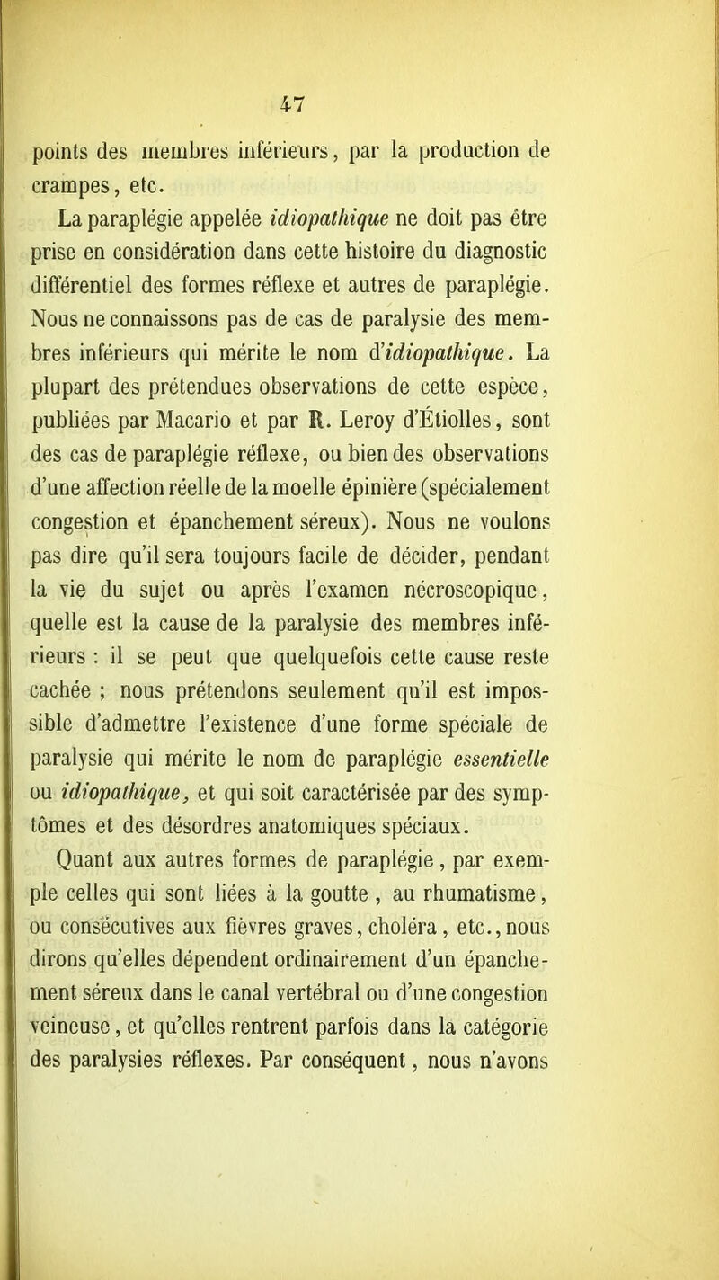 points des membres inférieurs, par la production de crampes, etc. La paraplégie appelée idiopathique ne doit pas être prise en considération dans cette histoire du diagnostic différentiel des formes réflexe et autres de paraplégie. Nous ne connaissons pas de cas de paralysie des mem- bres inférieurs qui mérite le nom à'idiopathique. La plupart des prétendues observations de cette espèce, publiées par Macario et par R. Leroy d'Étiolles, sont des cas de paraplégie réflexe, ou bien des observations d'une afïection réelle de la moelle épinière (spécialement congestion et épanchement séreux). Nous ne voulons pas dire qu'il sera toujours facile de décider, pendant la vie du sujet ou après l'examen nécroscopique, quelle est la cause de la paralysie des membres infé- rieurs : il se peut que quelquefois cette cause reste cachée ; nous prétendons seulement qu'il est impos- sible d'admettre l'existence d'une forme spéciale de paralysie qui mérite le nom de paraplégie essentielle ou idiopathique, et qui soit caractérisée par des symp- tômes et des désordres anatomiques spéciaux. Quant aux autres formes de paraplégie, par exem- ple celles qui sont Hées à la goutte , au rhumatisme, ou consécutives aux fièvres graves, choléra, etc.,nous dirons qu'elles dépendent ordinairement d'un épanche- ment séreux dans le canal vertébral ou d'une congestion veineuse, et qu'elles rentrent parfois dans la catégorie des paralysies réflexes. Par conséquent, nous n'avons