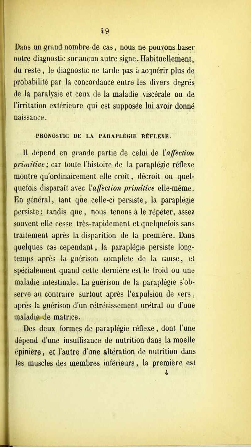 Dans un grand nombre de cas, nous ne pouvons baser noire diagnostic sur aucun autre signe. Habituellement^ du reste, le diagnostic ne tarde pas à acquérir plus de probabilité par la concordance entre les divers degrés de la paralysie et ceux de la maladie viscérale ou de l'irritation extérieure qui est supposée lui avoir donné naissance. PRONOSTIC DE LA PARAPLÉGIE RÉFLEXE. Il dépend en grande partie de celui de {'affection primitive; car toute l'histoire de la paraplégie réflexe montre qu'ordinairement elle croît, décroît ou quel- quefois disparaît avec l'affection primitive elle-même. En général, tant que celle-ci persiste, la paraplégie persiste ; tandis que , nous tenons à le répéter, assez souvent elle cesse très-rapidement et quelquefois sans traitement après la disparition de la première. Dans quelques cas cependant, la paraplégie persiste long- temps après la guérison complète de la cause, et spécialement quand cette dernière est le froid ou une maladie intestinale. La guérison de la paraplégie s'ob- serve au contraire surtout après l'expulsion de vers, après la guérison d'un rétrécissement urétral ou d'une maladij? de matrice. Des deux formes de paraplégie réflexe, dont l'une dépend d'une insuffisance de nutrition dans la moelle épinière, et l'autre d'une altération de nutrition dans les muscles des membres inférieurs, la première est 4