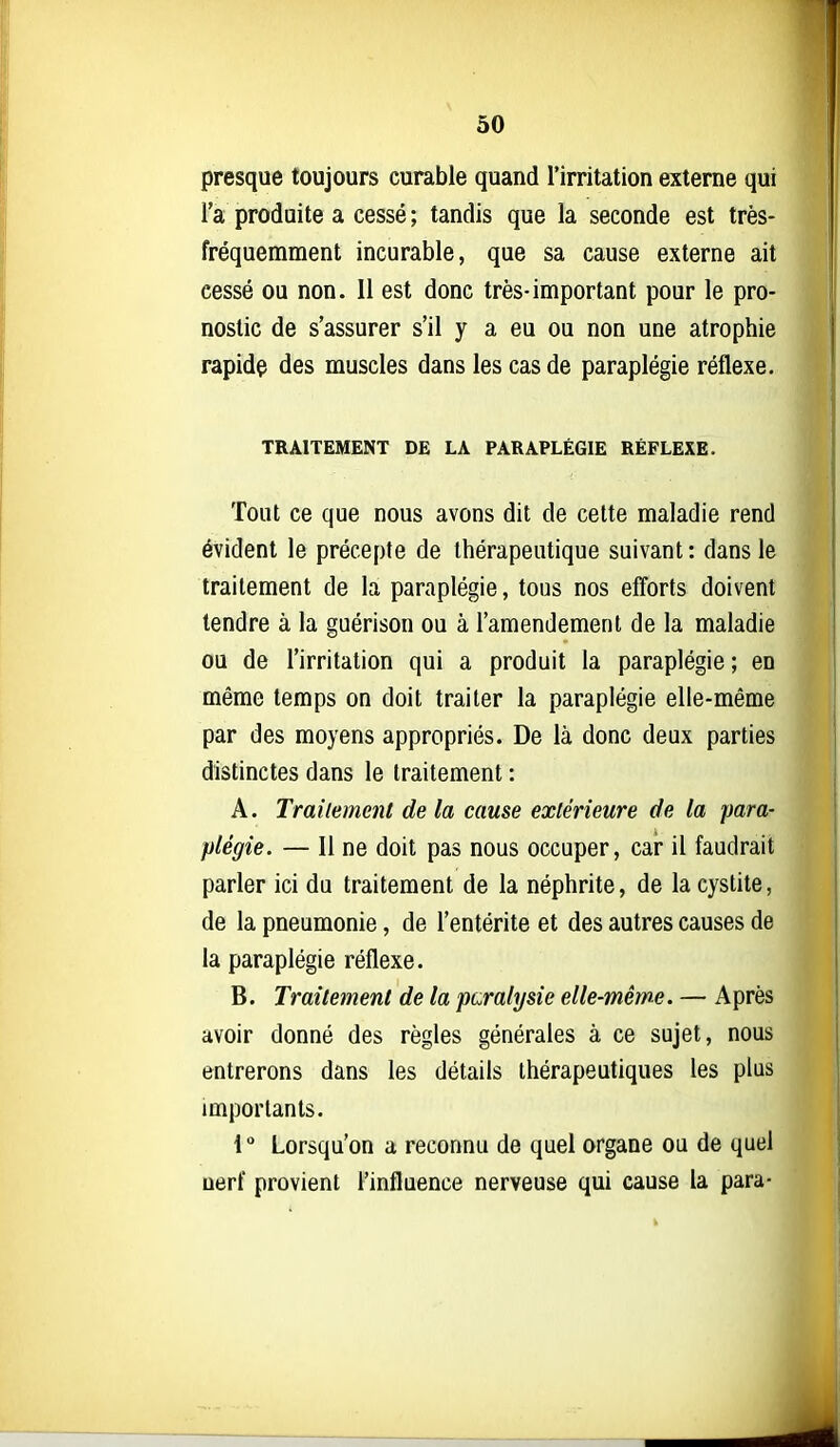 presque toujours curable quand l'irritation externe qui l'a produite a cessé ; tandis que la seconde est très- fréquemment incurable, que sa cause externe ait cessé ou non. Il est donc très-important pour le pro- nostic de s'assurer s'il y a eu ou non une atrophie rapidç des muscles dans les cas de paraplégie réflexe. TRAITEMENT DE LA PARAPLÉGIE RÉFLEXE. Tout ce que nous avons dit de cette maladie rend évident le précepte de thérapeutique suivant : dans le traitement de la paraplégie, tous nos efforts doivent tendre à la guérison ou à l'amendement de la maladie ou de l'irritation qui a produit la paraplégie ; en même temps on doit traiter la paraplégie elle-même par des moyens appropriés. De là donc deux parties distinctes dans le traitement : A. Traitement de la cause extérieure de la para- plégie. — Il ne doit pas nous occuper, car il faudrait parler ici du traitement de la néphrite, de la cystite, de la pneumonie, de l'entérite et des autres causes de la paraplégie réflexe. B. Traitement de la paralysie elle-même. — Après avoir donné des règles générales à ce sujet, nous entrerons dans les détails thérapeutiques les plus importants. 1 ° Lorsqu'on a reconnu de quel organe ou de quel uerf provient l'influence nerveuse qui cause la para-