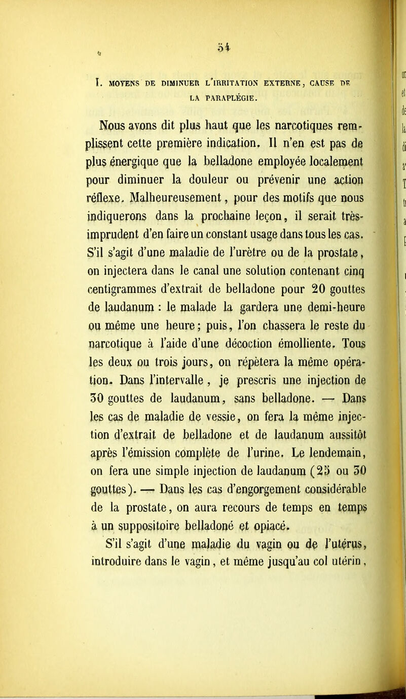 I. MOYENS DE DIMINUER l'iRRITATION EXTERNE, CAUSE DK LA PARAPLÉGIE. Nous avons dit plus haut que les narcotiques rem- plissent cette première indication. Il n'en est pas de plus énergique que la belladone employée localement pour diminuer la douleur ou prévenir une action réflexe> Malheureusement, pour des motifs que nous indiquerons dans la prochaine leçon, il serait très- imprudent d'en faire un constant usage dans tous les cas. S'il s'agit d'une maladie de l'urètre ou de la prostate, on injectera dans le canal une solution contenant cinq centigrammes d'extrait de belladone pour 20 gouttes de laudanum : le malade la gardera une demi-heure ou même une heure ; puis, l'on chassera le reste du narcotique à l'aide d'une décoction émolHente. Tous les deux ou trois jours, on répétera la même opéra- tion. Dans l'intervalle , je prescris une injection de 30 gouttes de laudanum, sans belladone. — Dans les cas de maladie de vessie, on fera la même injec- tion d'extrait de belladone et de laudanum aussitôt après l'émission complète de l'urine. Le lendemain, on fera une simple injection de laudanum (25 ou 30 gouttes). — Dans les cas d'engorgement considérable de la prostate, on aura recours de temps en temps à un suppositoire belladone et opiacé. S'il s'agit d'une maladie du vagin ou de l'utérus, introduire dans le vagin, et même jusqu'au col utérin,