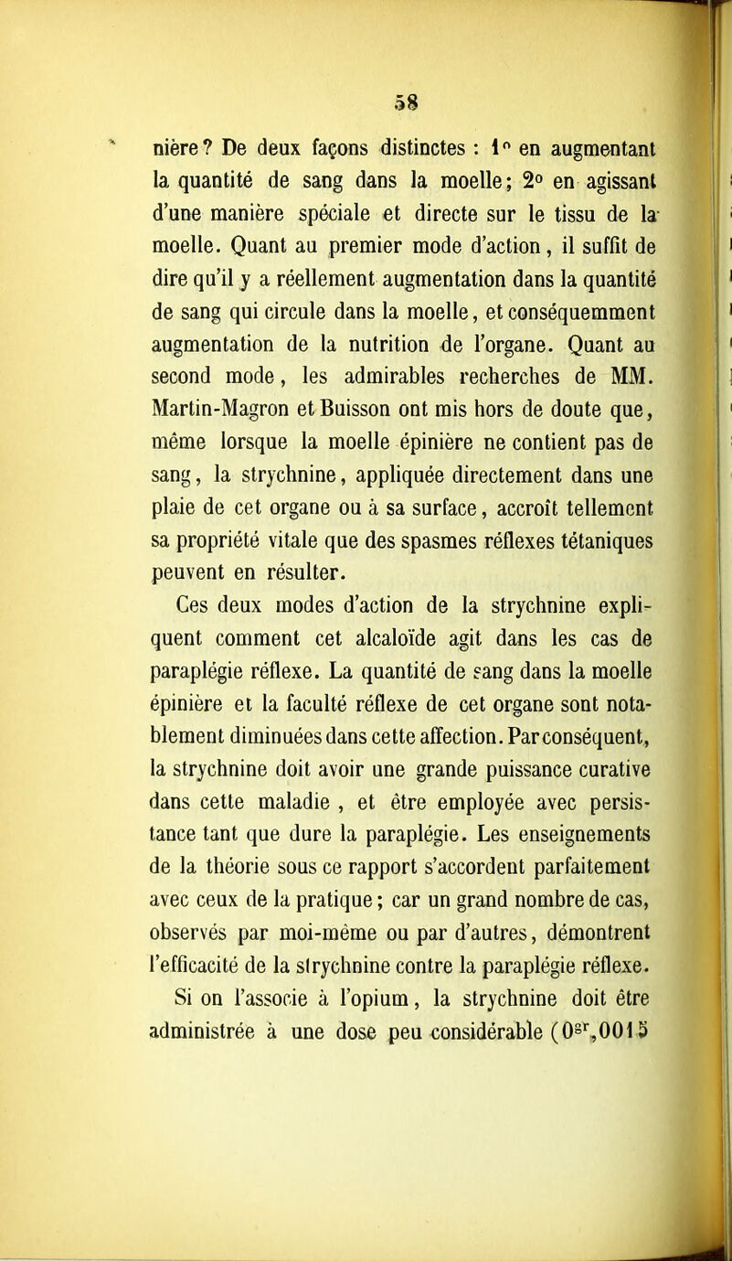 nière? De deux façons distinctes : 1 en augmentant la quantité de sang dans la moelle; 2° en agissant d'une manière spéciale et directe sur le tissu de la- moelle. Quant au premier mode d'action, il suffît de dire qu'il y a réellement augmentation dans la quantité de sang qui circule dans la moelle, et conséquemment augmentation de la nutrition de l'organe. Quant au second mode, les admirables recherches de MM. Martin-Magron et Buisson ont mis hors de doute que, même lorsque la moelle épinière ne contient pas de sang, la strychnine, appliquée directement dans une plaie de cet organe ou à sa surface, accroît tellement sa propriété vitale que des spasmes réflexes tétaniques peuvent en résulter. Ces deux modes d'action de la strychnine expli- quent comment cet alcaloïde agit dans les cas de paraplégie réflexe. La quantité de eang dans la moelle épinière et la faculté réflexe de cet organe sont nota- blement diminuées dans cette affection. Par conséquent, la strychnine doit avoir une grande puissance curative dans cette maladie , et être employée avec persis- tance tant que dure la paraplégie. Les enseignements de la théorie sous ce rapport s'accordent parfaitement avec ceux de la pratique ; car un grand nombre de cas, observés par moi-même ou par d'autres, démontrent l'efficacité de la sirychnine contre la paraplégie réflexe. Si on l'associe à l'opium, la strychnine doit être administrée à une dose peu considérable (O^,0015