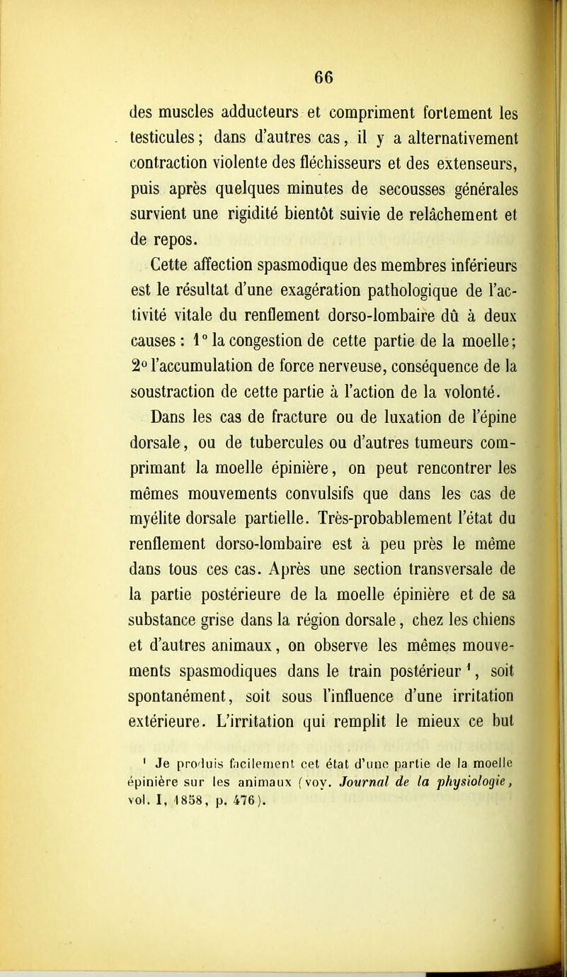 des muscles adducteurs et compriment fortement les testicules ; dans d'autres cas, il y a alternativement contraction violente des fléchisseurs et des extenseurs, puis après quelques minutes de secousses générales survient une rigidité bientôt suivie de relâchement et de repos. Cette affection spasmodique des membres inférieurs est le résultat d'une exagération pathologique de l'ac- tivité vitale du renflement dorso-lombaire dû à deux causes : 1  la congestion de cette partie de la moelle ; 20 l'accumulation de force nerveuse, conséquence de la soustraction de cette partie à l'action de la volonté. Dans les cas de fracture ou de luxation de l'épine dorsale, ou de tubercules ou d'autres tumeurs com- primant la moelle épinière, on peut rencontrer les mêmes mouvements convulsifs que dans les cas de myélite dorsale partielle. Très-probablement l'état du renflement dorso-lombaire est à peu près le même dans tous ces cas. Après une section transversale de la partie postérieure de la moelle épinière et de sa substance grise dans la région dorsale, chez les chiens et d'autres animaux, on observe les mêmes mouve- ments spasmodiques dans le train postérieur ^, soit spontanément, soit sous l'influence d'une irritation extérieure. L'irritation qui remplit le mieux ce but ' Je pro'iuis fiicileinent cet état d'utio partie de la moelle épinière sur les animaux ( voy. Journal de la physiologie, vol, I, 1858, p. 476).