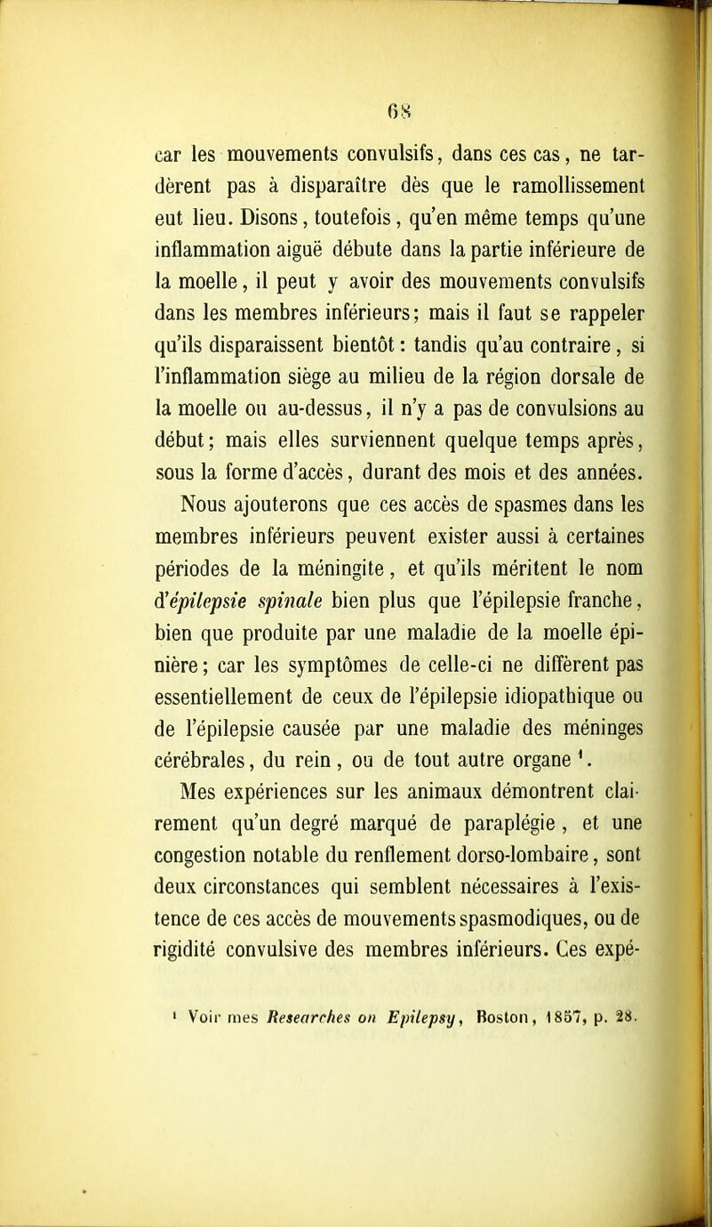 car les mouvements convulsifs, dans ces cas, ne tar- dèrent pas à disparaître dès que le ramollissement eut lieu. Disons, toutefois, qu'en même temps qu'une inflammation aiguë débute dans la partie inférieure de la moelle, il peut y avoir des mouvements convulsifs dans les membres inférieurs; mais il faut se rappeler qu'ils disparaissent bientôt : tandis qu'au contraire , si l'inflammation siège au milieu de la région dorsale de la moelle ou au-dessus, il n'y a pas de convulsions au début ; mais elles surviennent quelque temps après, sous la forme d'accès, durant des mois et des années. Nous ajouterons que ces accès de spasmes dans les membres inférieurs peuvent exister aussi à certaines périodes de la méningite, et qu'ils méritent le nom à'épilepsie spinale bien plus que l'épilepsie franche, bien que produite par une maladie de la moelle épi- nière ; car les symptômes de celle-ci ne diffèrent pas essentiellement de ceux de l'épilepsie idiopathique ou de l'épilepsie causée par une maladie des méninges cérébrales, du rein, ou de tout autre organe ^. Mes expériences sur les animaux démontrent clai- rement qu'un degré marqué de paraplégie, et une congestion notable du renflement dorso-lombaire, sont deux circonstances qui semblent nécessaires à l'exis- tence de ces accès de mouvements spasmodiques, ou de rigidité convulsive des membres inférieurs. Ces expé- ' Voir mes Researehes on Epilepsy, Boston, 18B7, p. 28.