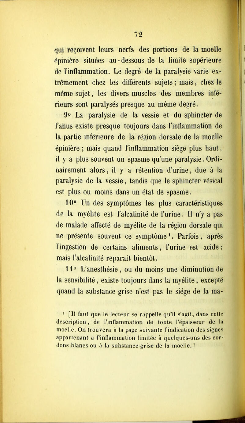 qui reçoivent leurs nerfs des portions de la moelle épinière situées au-dessous de la limite supérieure de l'inflammation. Le degré de la paralysie varie ex- trêmement chez les différents sujets ; mais, chez le même sujet, les divers muscles des membres infé- rieurs sont paralysés presque au même degré. 9° La paralysie de la vessie et du sphincter de l'anus existe presque toujours dans l'inflammation de la partie inférieure de la région dorsale de la moelle épinière ; mais quand l'inflammation siège plus haut, il y a plus souvent un spasme qu'une paralysie. Ordi- nairement alors, il y a rétention d'urine, due à. la paralysie de la vessie, tandis que le sphincter vésical est plus ou moins dans un état de spasme. 10° Un des symptômes les plus caractéristiques de la myéhte est l'alcalinité de l'urine. Il n'y a pas de malade affecté de myélite de la région dorsale qui ne présente souvent ce symptôme^ Parfois, après l'ingestion de certains aliments, l'urine est acide ; mais l'alcalinité reparaît bientôt. H° L'anesthésie, ou du moins une diminution de la sensibilité, existe toujours dans la myélite, excepté quand la substance grise n'est pas le siège de la raa- ' [Il faut que le lecteur se rappelle qu'il s'agit, dans cette description, de l'inflammation de toute l'épaisseur de la moelle. On trouvera à la page suivante l'indication des signes appartenant à l'inflammation limitée à quelques-uns des cor- dons blancs ou à la substance grise de la moelle.]