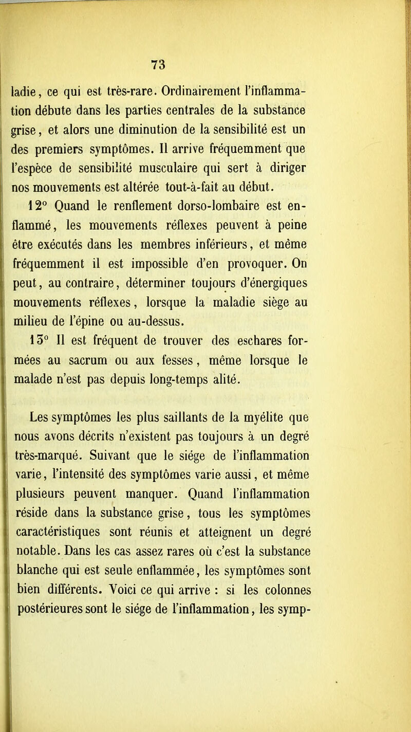 ladie, ce qui est très-rare. Ordinairement l'inflamma- tion débute dans les parties centrales de la substance grise, et alors une diminution de la sensibilité est un des premiers symptômes. Il arrive fréquemment que l'espèce de sensibilité musculaire qui sert à diriger nos mouvements est altérée tout-à-fait au début. 12 Quand le renflement dorso-lombaire est en- flammé, les mouvements réflexes peuvent à peine être exécutés dans les membres inférieurs, et même fréquemment il est impossible d'en provoquer. On peut, au contraire, déterminer toujours d'énergiques mouvements réflexes, lorsque la maladie siège au milieu de l'épine ou au-dessus. 13° Il est fréquent de trouver des eschares for- mées au sacrum ou aux fesses, même lorsque le malade n'est pas depuis long-temps alité. Les symptômes les plus saillants de la myélite que nous avons décrits n'existent pas toujours à un degré très-marqué. Suivant que le siège de l'inflammation varie, l'intensité des symptômes varie aussi, et même plusieurs peuvent manquer. Quand l'inflammation réside dans la substance grise, tous les symptômes caractéristiques sont réunis et atteignent un degré notable. Dans les cas assez rares où c'est la substance blanche qui est seule enflammée, les symptômes sont bien différents. Voici ce qui arrive : si les colonnes postérieures sont le siège de l'inflammation, les symp-