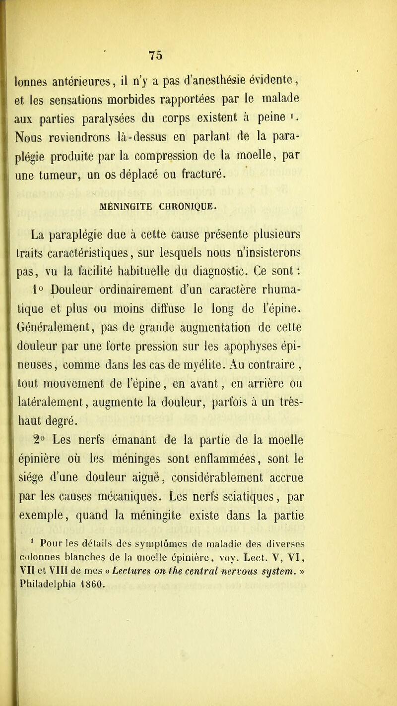 lonnes antérieures, il n'y a pas d'anesthésie évidente, et les sensations morbides rapportées par le malade aux parties paralysées du corps existent à peine '. Nous reviendrons là-dessus en parlant de la para- plégie produite par la compression de la moelle, par une tumeur, un os déplacé ou fracturé. MÉNINGITE CHRONIQUE. La paraplégie due à cette cause présente plusieurs traits caractéristiques, sur lesquels nous n'insisterons pas, vu la facilité habituelle du diagnostic. Ce sont: 1 Douleur ordinairement d'un caractère rhuma- tique et plus ou moins diffuse le long de l'épine. Généralement, pas de grande augmentation de cette douleur par une forte pression sur les apophyses épi- neuses, comme dans les cas de myélite. Au contraire , tout mouvement de l'épine, en avant, en arrière ou latéralement, augmente la douleur, parfois à un très- haut degré. 2 Les nerfs émanant de la partie de la moelle épinière où les méninges sont enflammées, sont le siège d'une douleur aiguë, considérablement accrue par les causes mécaniques. Les nerfs sciatiques, par exemple, quand la méningite existe dans la partie ' Pour les détails des symplômes de maladie des diverses colonnes blanches de la oioelle épinière, voy. Lect. V, VI, VII et Vin de mes « Lectures on the central nervous stjstem. » Philadelphia 4 860.