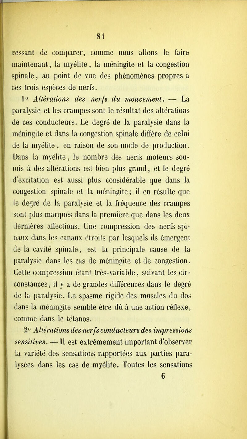 ressant de comparer, comme nous allons le faire maintenant, la myélite, la méningite et la congestion spinale, au point de vue des phénomènes propres à ces trois espèces de nerfs. i Adérations des nerfs du mouvement. — La paralysie et les crampes sont le résultat des altérations de ces conducteurs. Le degré de la paralysie dans la méningite et dans la congestion spinale diffère de celui de la myélite, en raison de son mode de production. Dans la myélite, le nombre des nerfs moteurs sou- mis à des altérations est bien plus grand, et le degré d'excitation est aussi plus considérable que dans la congestion spinale et la méningite ; il en résulte que le degré de la paralysie et la fréquence des crampes sont plus marqués dans la première que dans les deux dernières affections. Une compression des nerfs spi- naux dans les canaux étroits par lesquels ils émergent de la cavité spinale, est la principale cause de la paralysie dans les cas de méningite et de congestion. Cette compression étant très-variable, suivant les cir- constances, il y a de grandes différences dans le degré de la paralysie. Le spasme rigide des muscles du dos dans la méningite semble être dû à une action réflexe, comme dans le tétanos. 2*^ Altérations des nerfs conducteurs des impressions sensitives. —Il est extrêmement important d'observer la variété des sensations rapportées aux parties para- lysées dans les cas de myélite. Toutes les sensations 6