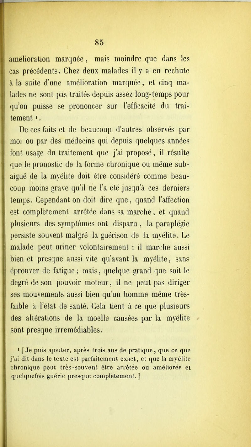 amélioration marquée, mais moindre que dans les cas précédents. Chez deux malades il y a eu rechute à la suite d'une amélioration marquée, et cinq ma- lades ne sont pas traités depuis assez long-temps pour f[u*on puisse se prononcer sur l'efficacité du trai- tement ». De ces faits et de beaucoup d'autres observés par moi ou par des médecins qui depuis quelques années font usage du traitement que j'ai proposé, il résulte que le pronostic de la forme chronique ou même sub- aiguë de la myéhte doit être considéré comme beau- coup moins grave qu'il ne l'a été jusqu'à ces derniers temps. Cependant on doit dire que, quand l'affection est complètement arrêtée dans sa marche, et quand plusieurs des symptômes ont disparu , la paraplégie persiste souvent malgré la guérison de la myélite. Le malade peut uriner volontairement : il marche aussi bien et presque aussi vite qu'avant la myélite, sans éprouver de fatigue ; mais, quelque grand que soit le degré de son pouvoir moteur, il ne peut pas diriger ses mouvements aussi bien qu'un homme même très- faible à l'état de santé. Cela tient à ce que plusieurs des altérations de la moelle causées par la myélite sont presque irrémédiables. ' [Je puis ajouter, après trois ans de pratique, que ce que j'ai dit dans le texte est parfaitement exact, et que la myélite chronique peut très-souvent être arrêtée ou améliorée et quelquefois guérie presque complètement.]