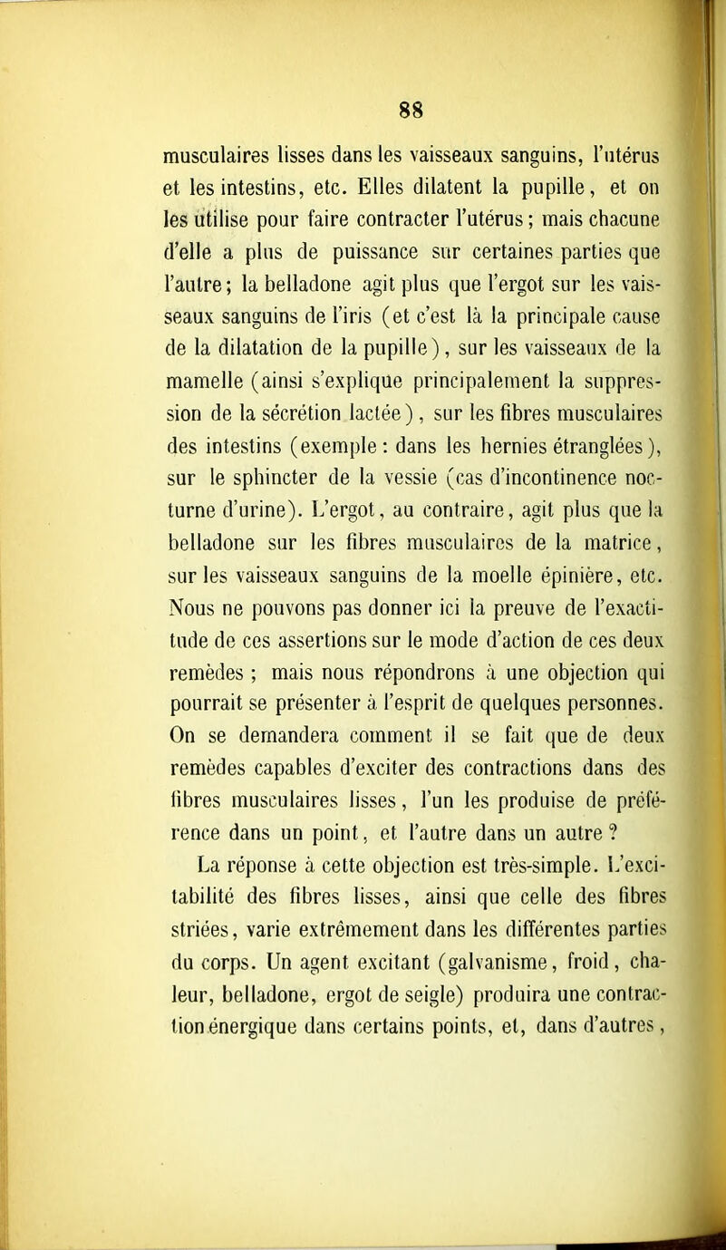 musculaires lisses dans les vaisseaux sanguins, l'utérus et les intestins, etc. Elles dilatent la pupille, et on les utilise pour faire contracter l'utérus ; mais chacune d'elle a plus de puissance sur certaines parties que l'autre; la belladone agit plus que l'ergot sur les vais- seaux sanguins de l'iris (et c'est là la principale cause de la dilatation de la pupille), sur les vaisseaux de la mamelle (ainsi s'explique principalement la suppres- sion de la sécrétion lactée), sur les fibres musculaires des intestins (exemple: dans les hernies étranglées), sur le sphincter de la vessie (cas d'incontinence noc- turne d'urine). L'ergot, au contraire, agit plus que la belladone sur les fibres musculaires de la matrice, sur les vaisseaux sanguins de la moelle épinière, etc. Nous ne pouvons pas donner ici la preuve de l'exacti- tude de ces assertions sur le mode d'action de ces deux remèdes ; mais nous répondrons à une objection qui pourrait se présenter à l'esprit de quelques personnes. On se demandera comment il se fait que de deux remèdes capables d'exciter des contractions dans des fibres musculaires lisses, l'un les produise de préfé- rence dans un point, et l'autre dans un autre ? La réponse à cette objection est très-simple. L'exci- tabifité des fibres lisses, ainsi que celle des fibres striées, varie extrêmement dans les différentes parties du corps. Un agent excitant (galvanisme, froid, cha- leur, belladone, ergot de seigle) produira une contrac- tion énergique dans certains points, et, dans d'autres,