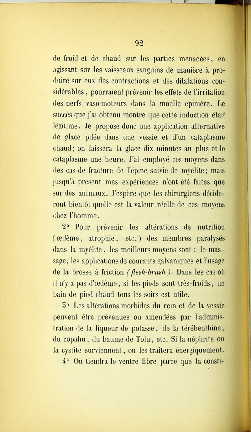 de froid et de chaud sur les parties menacées, en agissant sur les vaisseaux sanguins de manière à pro- duire sur eux des contractions et des dilatations con- sidérables , pourraient prévenir les effets de l'irritation des nerfs vaso-moteurs dans la moelle épinière. Le succès que j'ai obtenu montre que cette induction était légitime. Je propose donc une application alternative de glace pilée dans une vessie et d'un cataplasme chaud ; on laissera la glace dix minutes au plus et le cataplasme une heure. J'ai employé ces moyens dans des cas de fracture de l'épine suivie de myélite; mais jusqu'à présent mes expériences n'ont été faites que sur des animaux. J'espère que les chirurgiens décide- ront bientôt quelle est la valeur réelle de ces moyens chez l'homme. 2° Pour prévenir les altérations de nutrition (œdème, atrophie, etc.) des membres paralysés dans la myélite, les meilleurs moyens sont : le mas- sage, les applications de courants galvaniques et l'usage de la brosse à friction f flesh-brush). Dans les cas où il n'y a pas d'œdème, si les pieds sont très-froids, un bain de pied chaud tous les soirs est utile. 5 Les altérations morbides du rein et de la vessie peuvent être prévenues ou amendées par l'adminis- tration de la liqueur de potasse, de la térébenthine, du copahu, du baume de Tolu, etc. Si la néphrite ou la cystite surviennent, on les traitera énergiquement. 4 On tiendra le ventre libre parce que la consti-