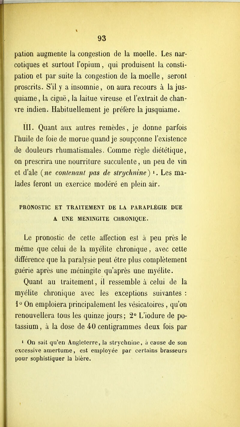 pation augmente la congestion de la moelle. Les nar- cotiques et surtout l'opium, qui produisent la consti- pation et par suite la congestion de la moelle, seront proscrits. S'il y a insomnie, on aura recours à la jus- quiame, la ciguë, la laitue vireuse et l'extrait de chan- vre indien. Habituellement je préfère la jusquiame. III. Quant aux autres remèdes, je donne parfois l'huile de foie de morue quand je soupçonne l'existence de douleurs rhumatismales. Comme règle diététique, on prescrira une nourriture succulente, un peu de vin et d'ale (ne conienanl pas de strychnine) ». Les ma- lades feront un exercice modéré en plein air. PRONOSTIC ET TRAITEMENT DE LA PARAPLÉGIE DUE A UNE MÉNINGITE CHRONIQUE. Le pronostic de cette affection est à peu près le même que celui de la myélite chronique, avec cette différence que la paralysie peut être plus complètement guérie après une méningite qu'après une myélite. Quant au traitement, il ressemble à celui de la myélite chronique avec les exceptions suivantes : 1^ On emploiera principalement les vésicatoires, qu'on renouvellera tous les quinze jours; 2*> L'iodure de po- tassium , à la dose de 40 centigrammes deux fois par • On sait qu'en Angleterre, la strychnine, à cause de son excessive amertume, est employée par certains brasseurs pour sophistiquer la bière.