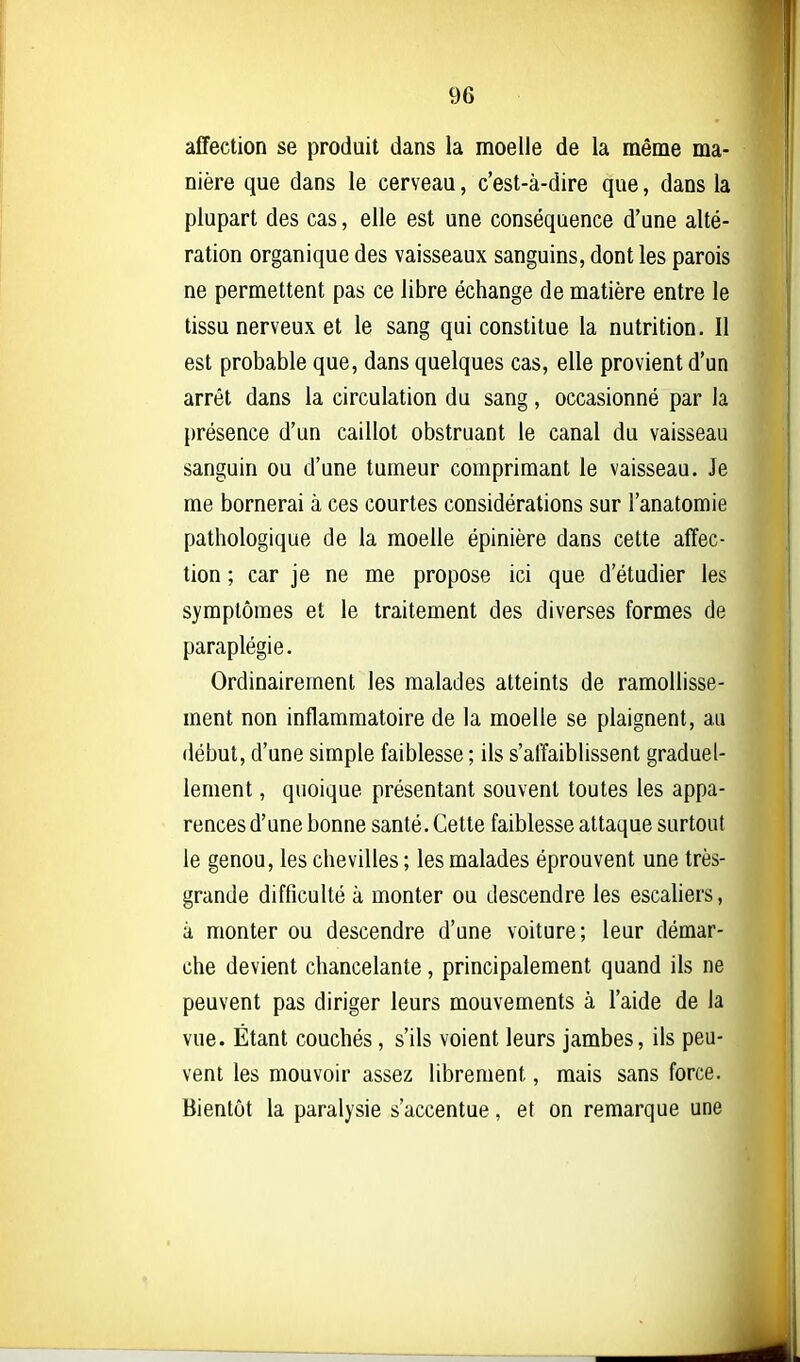 affection se produit dans la moelle de la même ma- nière que dans le cerveau, c'est-à-dire que, dans la plupart des cas, elle est une conséquence d'une alté- ration organique des vaisseaux sanguins, dont les parois ne permettent pas ce libre échange de matière entre le tissu nerveux et le sang qui constitue la nutrition. Il est probable que, dans quelques cas, elle provient d'un arrêt dans la circulation du sang, occasionné par la présence d'un caillot obstruant le canal du vaisseau sanguin ou d'une tumeur comprimant le vaisseau. Je me bornerai à ces courtes considérations sur l'anatomie pathologique de la moelle épinière dans cette affec- tion ; car je ne me propose ici que d'étudier les symptômes et le traitement des diverses formes de paraplégie. Ordinairement les malades atteints de ramollisse- ment non inflammatoire de la moelle se plaignent, au début, d'une simple faiblesse ; ils s'affaiblissent graduel- lement , quoique présentant souvent toutes les appa- rences d'une bonne santé. Cette faiblesse attaque surtout le genou, les chevilles ; les malades éprouvent une très- grande difficulté à monter ou descendre les escahers, à monter ou descendre d'une voiture; leur démar- che devient chancelante, principalement quand ils ne peuvent pas diriger leurs mouvements à l'aide de la vue. Étant couchés, s'ils voient leurs jambes, ils peu- vent les mouvoir assez librement, mais sans force. Bientôt la paralysie s'accentue, et on remarque une