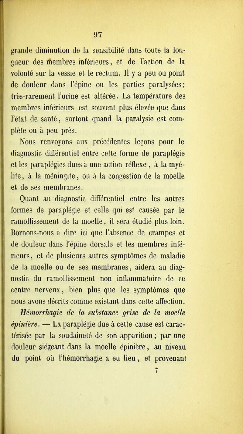 grande diminution de la sensibilité dans toute la lon- gueur des ihembres inférieurs, et de l'action de la volonté sur la vessie et le rectum. Il y a peu ou point de douleur dans l'épine ou les parties paralysées; très-rarement l'urine est altérée. La température des membres inférieurs est souvent plus élevée que dans l'état de santé, surtout quand la paralysie est com- plète ou à peu près. Nous renvoyons aux précédentes leçons pour le diagnostic différentiel entre cette forme de paraplégie et les paraplégies dues à une action réflexe , à la myé- lite, à la méningite, ou à la congestion de la moelle et de ses membranes. Quant au diagnostic différentiel entre les autres formes de paraplégie et celle qui est causée par le ramollissement de la moelle, il sera étudié plus loin. Bornons-nous à dire ici que l'absence de crampes et de douleur dans l'épine dorsale et les membres infé- rieurs , et de plusieurs autres symptômes de maladie de la moelle ou de ses membranes, aidera au diag- nostic du ramollissement non inflammatoire de ce centre nerveux, bien plus que les symptômes que nous avons décrits comme existant dans cette affection. Hémorrhagie de la substance grise de la moelle épinière. — La paraplégie due à cette cause est carac- térisée par la soudaineté de son apparition ; par une douleur siégeant dans la moelle épinière, au niveau du point oîi l'hémorrhagie a eu lieu, et provenant 7