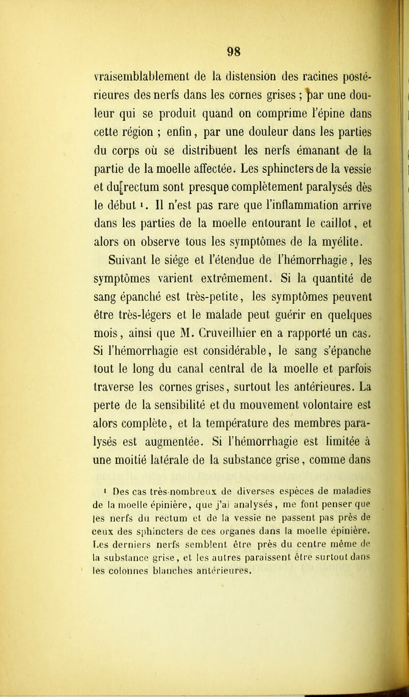 vraisemblablemenl de la distension des racines posté- rieures des nerfs dans les cornes grises ; ])ar une dou- leur qui se produit quand on comprime l'épine dans cette région ; enfin, par une douleur dans les parties du corps où se distribuent les nerfs émanant de la partie de la moelle affectée. Les sphincters de la vessie et du[rectum sont presque complètement paralysés dès le début •. Il n'est pas rare que l'inflammation arrive dans les parties de la moelle entourant le caillot, et alors on observe tous les symptômes de la myélite. Suivant le siège et l'étendue de l'hémorrhagie, les symptômes varient extrêmement. Si la quantité de sang épanché est très-petite, les symptômes peuvent être très-légers et le malade peut guérir en quelques mois, ainsi que M. Cruveilhier en a rapporté un cas. Si l'hémorrhagie est considérable, le sang s'épanche tout le long du canal central de la moelle et parfois traverse les cornes grises, surtout les antérieures. La perte de la sensibilité et du mouvement volontaire est alors complète, et la température des membres para- lysés est augmentée. Si l'hémorrhagie est limitée à une moitié latérale de la substance grise, comme dans > Des cas très-nombreux de diverses espèces de maladies de la moelle épinière, que j'ai analysés, me font penser que les nerfs du rectum et de la vessie ne passent pas près de ceux des sphincters de ces organes dans la moelle épinière. Les derniers nerfs semblent être près du centre même de la substance grise, et les autres paraissent être surtout dans les colonnes blanches antérieures.