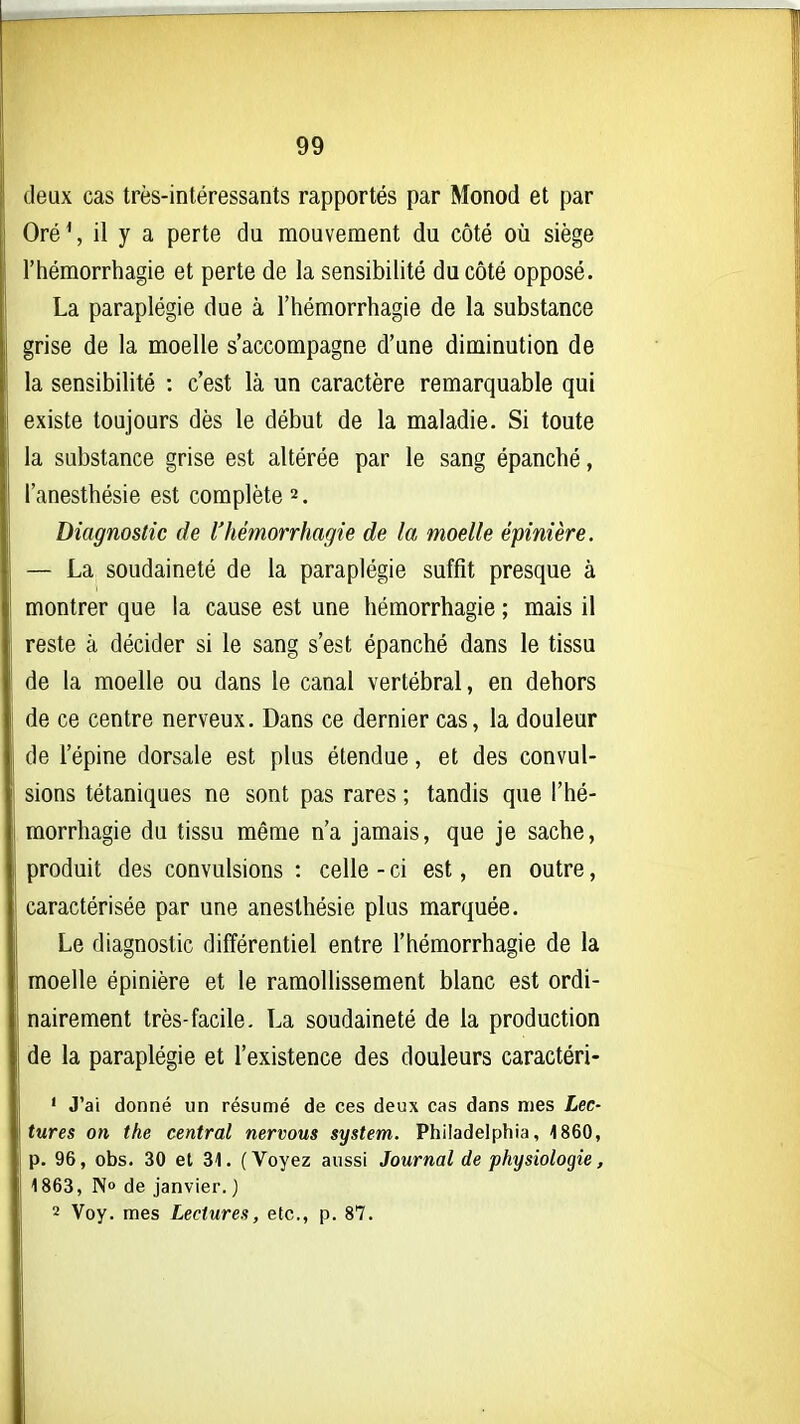 deux cas très-intéressants rapportés par Monod et par Oré \ il y a perte du mouvement du côté où siège l'hémorrhagie et perte de la sensibilité du côté opposé. La paraplégie due à l'hémorrhagie de la substance grise de la moelle s'accompagne d'une diminution de la sensibilité : c'est là un caractère remarquable qui existe toujours dès le début de la maladie. Si toute la substance grise est altérée par le sang épanché, l'anesthésie est complète 2. Diagnostic de l'hémorrhagie de la moelle épinière. — La soudaineté de la paraplégie suffit presque à montrer que la cause est une hémorrhagie ; mais il reste à décider si le sang s'est épanché dans le tissu de la moelle ou dans le canal vertébral, en dehors de ce centre nerveux. Dans ce dernier cas, la douleur de l'épine dorsale est plus étendue, et des convul- sions tétaniques ne sont pas rares ; tandis que l'hé- morrhagie du tissu même n'a jamais, que je sache, produit des convulsions : celle - ci est, en outre, caractérisée par une anesthésie plus marquée. Le diagnostic différentiel entre l'hémorrhagie de la moelle épinière et le ramollissement blanc est ordi- nairement très-facile. La soudaineté de la production de la paraplégie et l'existence des douleurs caractéri- ' J'ai donné un résumé de ces deux cas dans mes Lec- tures on the central nervous System. Philadelphia, 1860, p. 96, obs. 30 et 31. (Voyez aussi Journal de physiologie, 1863, No de janvier.) 2 Voy. mes Lectures, etc., p. 87.