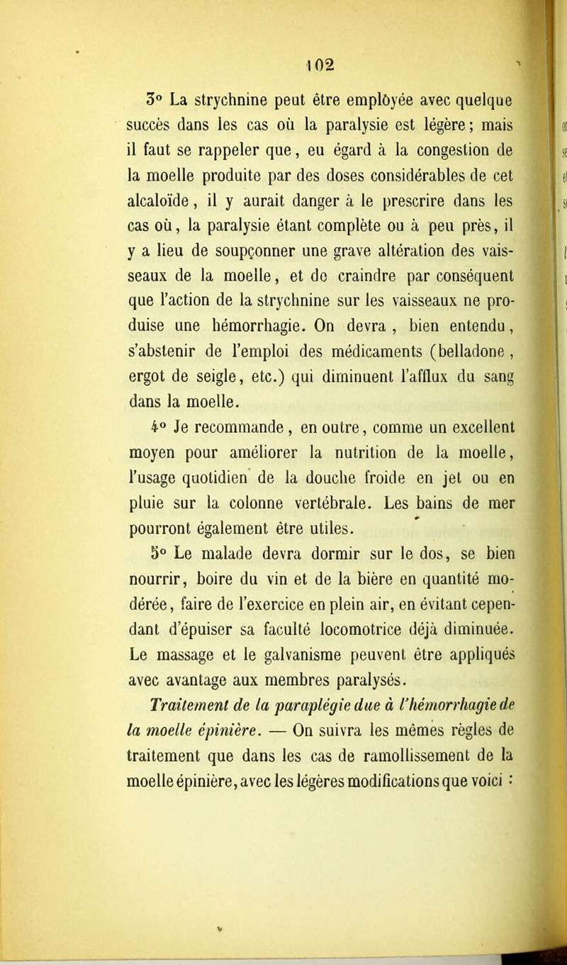 Z° La strychnine peut être employée avec quelque succès dans les cas où la paralysie est légère ; mais il faut se rappeler que, eu égard à la congestion de la moelle produite par des doses considérables de cet alcaloïde, il y aurait danger à le prescrire dans les cas où, la paralysie étant complète ou à peu près, il y a lieu de soupçonner une grave altération des vais- seaux de la moelle, et do craindre par conséquent que l'action de la strychnine sur les vaisseaux ne pro- duise une hémorrhagie. On devra , bien entendu, s'abstenir de l'emploi des médicaments (belladone , ergot de seigle, etc.) qui diminuent l'afflux du sang dans la moelle. 40 Je recommande, en outre, comme un excellent moyen pour améliorer la nutrition de la moelle, l'usage quotidien de la douche froide en jet ou en pluie sur la colonne vertébrale. Les bains de mer pourront également être utiles. 5° Le malade devra dormir sur le dos, se bien nourrir, boire du vin et de la bière en quantité mo- dérée , faire de l'exercice en plein air, en évitant cepen- dant d'épuiser sa faculté locomotrice déjà diminuée. Le massage et le galvanisme peuvent être appliqués avec avantage aux membres paralysés. Traitement de la paraplégie due à l'hémorrhagie de la moelle épinière. — On suivra les mêmes règles de traitement que dans les cas de ramollissement de la moelle épinière, avec les légères modifications que voici •' *