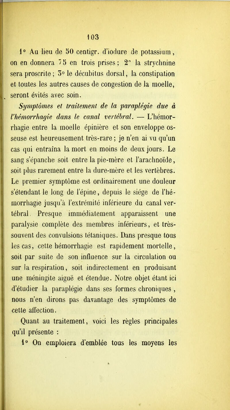 1 Au lieu de 30 centigr. d'iodure de potassiam, on en donnera ' 5 en trois prises ; 2 la strychnine sera proscrite ; 3° le décubitus dorsal, la constipation et toutes les autres causes de congestion de la moelle, seront évités avec soin. Symptômes et traitement de la paraplégie due à l'hémorrhagie dans le canal vertébral. — L'hémor- rhagie entre la moelle épinière et son enveloppe os- seuse est heureusement très-rare ; je n'en ai vu qu'un cas qui entraîna la mort en moins de deux jours. Le sang s'épanche soit entre la pie-mère et l'arachnoïde, soit plus rarement entre la dure-mère et les vertèbres. Le premier symptôme est ordinairement une douleur s'étendant le long de l'épine, depuis le siège de l'hé- morrhagie jusqu'à l'extrémité inférieure du canal ver- tébral. Presque immédiatement apparaissent une paralysie complète des membres inférieurs, et très- souvent des convulsions tétaniques. Dans presque tous les cas, cette hémorrhagie est rapidement mortelle, soit par suite de son influence sur la circulation ou sur la respiration, soit indirectement en produisant une méningite aiguë et étendue. Notre objet étant ici d'étudier la paraplégie dans ses formes chroniques , nous n'en dirons pas davantage des symptômes de cette affection. Quant au traitement, voici les règles principales qu'il présente : 1*> On emploiera d'emblée tous les moyens les