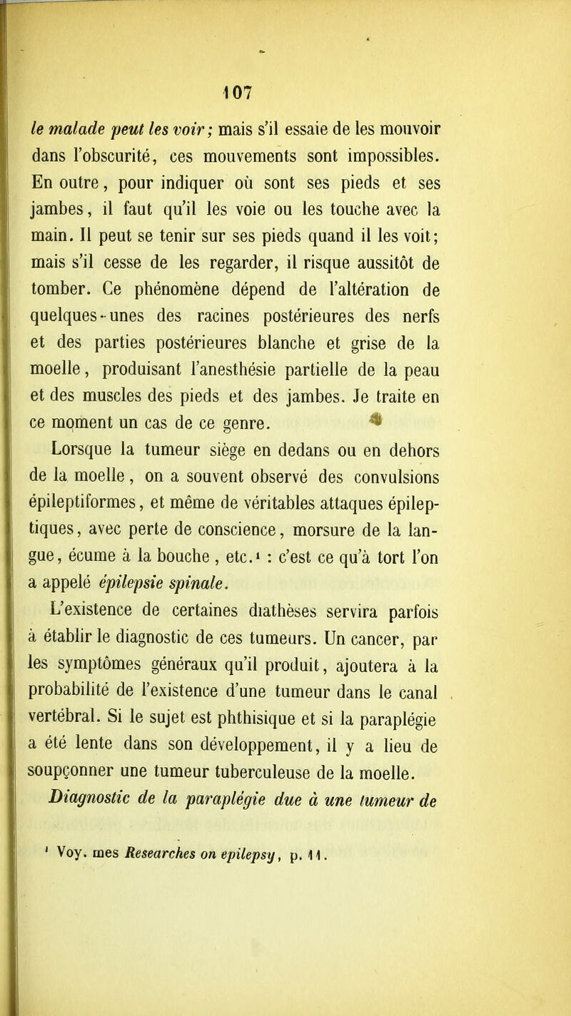 le malade peut les voir; mais s'il essaie de les mouvoir dans l'obscurité, ces mouvements sont impossibles. En outre, pour indiquer où sont ses pieds et ses jambes, il faut qu'il les voie ou les touche avec la main. Il peut se tenir sur ses pieds quand il les voit; mais s'il cesse de les regarder, il risque aussitôt de tomber. Ce phénomène dépend de l'altération de quelques-unes des racines postérieures des nerfs et des parties postérieures blanche et grise de la moelle, produisant l'anesthésie partielle de la peau et des muscles des pieds et des jambes. Je traite en ce moment un cas de ce genre. * Lorsque la tumeur siège en dedans ou en dehors de la moelle, on a souvent observé des convulsions épileptiformes, et même de véritables attaques épilep- tiques, avec perte de conscience, morsure de la lan- gue, écume à la bouche , etc.» : c'est ce qu'à tort l'on a appelé épilepsie spinale. L'existence de certaines diathèses servira parfois à établir le diagnostic de ces tumeurs. Un cancer, par les symptômes généraux qu'il produit, ajoutera à la probabilité de l'existence d'une tumeur dans le canal vertébral. Si le sujet est phthisique et si la paraplégie a été lente dans son développement, il y a lieu de soupçonner une tumeur tuberculeuse de la moelle. Diagnostic de la paraplégie due à une tumeur de ' Voy. mes Researches on epilepsy, p. 11.