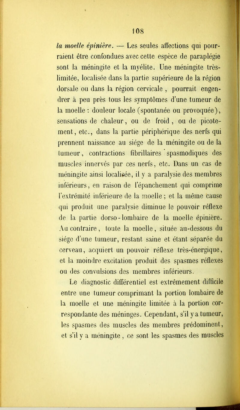 la moelle épinière. — Les seules affections qui pour- raient être confondues avec cette espèce de paraplégie sont la méningite et la myélite. Une méningite très- limitée, localisée dans la partie supérieure de la région dorsale ou dans la région cervicale , pourrait engen- drer à peu près tous les symptômes d'une tumeur de la moelle : douleur locale (spontanée ou provoquée), sensations de chaleur, ou de froid , ou de picote- ment, etc., dans la partie périphérique des nerfs qui prennent naissance au siège de la méningite ou de la tumeur, contractions fibrillaires spasmodiques des muscles innervés par ces nerfs, etc. Dans un cas de méningite ainsi localisée, il y a paralysie des membres inférieurs, en raison de l'épanchement qui comprime l'extrémité inférieure de la moelle ; et la même cause qui produit une paralysie diminue le pouvoir réflexe de la partie dorso-lombaire de la moelle épinière. Au contraire, toute la moelle, située au-dessous du siège d'une tumeur, restant saine et étant séparée du cerveau, acquiert un pouvoir réflexe très-énergique, et la moindre excitation produit des spasmes réflexes ou des convulsions des membres inférieurs. Le diagnostic différentiel est extrêmement difficile entre une tumeur comprimant la portion lombaire de la moelle et une méningite limitée à la portion cor- respondante des méninges. Cependant, s'il y a tumeur, les spasmes des muscles des membres prédominent, et s'il y a méningite , ce sont les spasmes des muscles