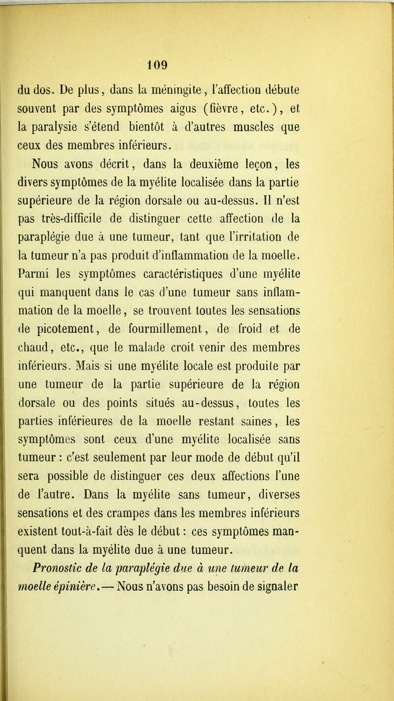 du dos. De plus, dans la méningite, l'affection débute souvent par des symptômes aigus (fièvre, etc.)» 6t la paralysie s'étend bientôt à d'autres muscles que ceux des membres inférieurs. Nous avons décrit, dans la deuxième leçon, les divers symptômes de la myélite localisée dans la partie supérieure de la région dorsale ou au-dessus. Il n'est pas très-difficile de distinguer cette affection de la paraplégie due à une tumeur, tant que l'irritation de la tumeur n'a pas produit d'inflammation de la moelle. Parmi les symptômes caractéristiques d'une myélite qui manquent dans le cas d'une tumeur sans inflam- mation de la moelle, se trouvent toutes les sensations de picotement, de fourmillement, de froid et de chaud, etc., que le malade croit venir des membres inférieurs. Mais si une myélite locale est produite par une tumeur de la partie supérieure de la région dorsale ou des points situés au-dessus, toutes les parties inférieures de la moelle restant saines, les symptômes sont ceux d'une myélite localisée sans tumeur : c'est seulement par leur mode de début qu'il sera possible de distinguer ces deux affections l'une de l'autre. Dans la myélite sans tumeur, diverses sensations et des crampes dans les membres inférieurs existent tout-à-fait dès le début : ces symptômes man- quent dans la myélite due à une tumeur. Pronostic de la paraplégie due à une tufneur de ta moelle épinière.— Nous n'avons pas besoin de signaler