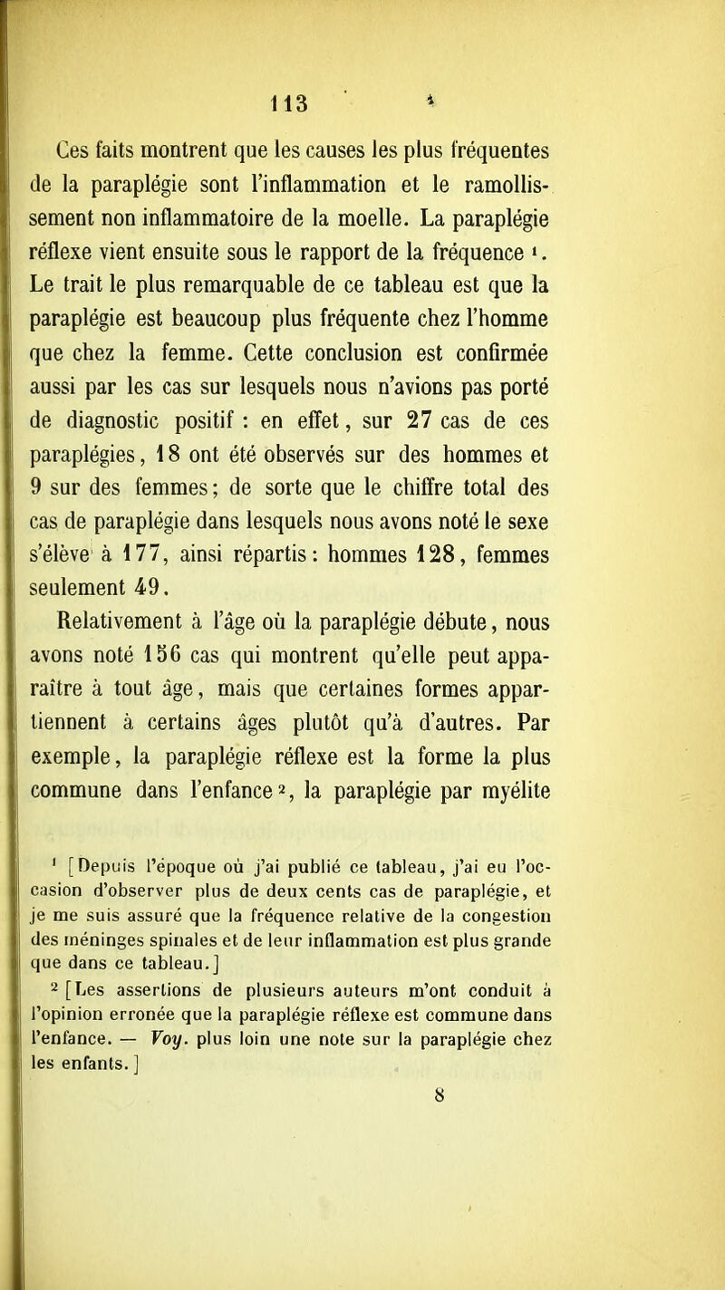 113 4 Ces faits montrent que les causes les plus fréquentes de la paraplégie sont l'inflammation et le ramollis- sement non inflammatoire de la moelle. La paraplégie réflexe vient ensuite sous le rapport de la fréquence ». Le trait le plus remarquable de ce tableau est que la paraplégie est beaucoup plus fréquente chez l'homme que chez la femme. Cette conclusion est confirmée aussi par les cas sur lesquels nous n'avions pas porté de diagnostic positif : en effet, sur 27 cas de ces paraplégies, 18 ont été observés sur des hommes et 9 sur des femmes ; de sorte que le chiffre total des cas de paraplégie dans lesquels nous avons noté le sexe s'élève à 177, ainsi répartis: hommes 128, femmes seulement 49. Relativement à l'âge où la paraplégie débute, nous avons noté 156 cas qui montrent qu'elle peut appa- raître à tout âge, mais que certaines formes appar- tiennent à certains âges plutôt qu'à d'autres. Par exemple, la paraplégie réflexe est la forme la plus commune dans l'enfance 2, la paraplégie par myélite ' [Depuis l'époque où j'ai publié ce tableau, j'ai eu l'oc- casion d'observer plus de deux cents cas de paraplégie, et je me suis assuré que la fréquence relative de la congestion des méninges spinales et de leur inflammation est plus grande que dans ce tableau.] '•^ [Les assertions de plusieurs auteurs m'ont conduit à l'opinion erronée que la paraplégie réflexe est commune dans l'enfance. — Voy. plus loin une note sur la paraplégie chez les enfants. ]