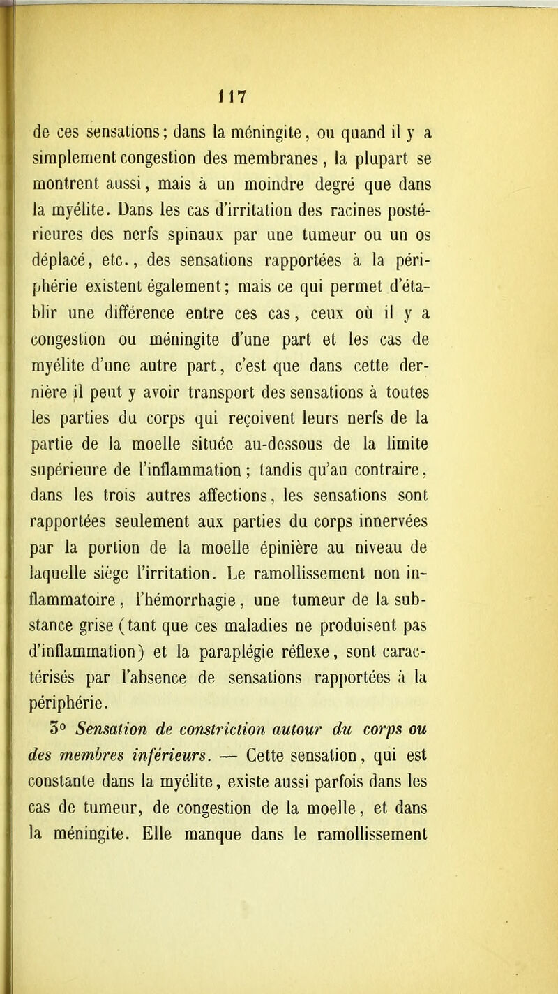 de ces sensations ; dans la méningite, ou quand il y a simplement congestion des membranes , la plupart se montrent aussi, mais à un moindre degré que dans la myélite. Dans les cas d'irritation des racines posté- rieures des nerfs spinaux par une tumeur ou un os déplacé, etc., des sensations rapportées à la péri- phérie existent également ; mais ce qui permet d'éta- blir une différence entre ces cas, ceux oii il y a congestion ou méningite d'une part et les cas de myélite d'une autre part, c'est que dans cette der- nière il peut y avoir transport des sensations à toutes les parties du corps qui reçoivent leurs nerfs de la partie de la moelle située au-dessous de la limite supérieure de l'inflammation ; tandis qu'au contraire, dans les trois autres affections, les sensations sont rapportées seulement aux parties du corps innervées par la portion de la moelle épinière au niveau de laquelle siège l'irritation. Le ramollissement non in- flammatoire , l'hémorrhagie, une tumeur de la sub- stance grise (tant que ces maladies ne produisent pas d'inflammation) et la paraplégie réflexe, sont carac- térisés par l'absence de sensations rapportées à la périphérie. 3° Sensation de constriction autour du corps ou des membres inférieurs. — Cette sensation, qui est constante dans la myélite, existe aussi parfois dans les cas de tumeur, de congestion de la moelle, et dans la méningite. Elle manque dans le ramoUissement