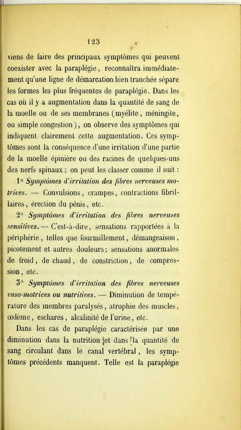 I 1^23 viens de faire des principaux symptômes qui peuvent coexister avec la paraplégie, reconnaîtra immédiate- ment qu'une ligne de démarcation bien tranchée sépare les formes les plus fréquentes de paraplégie. Dans les cas où il y a augmentation dans la quantité de sang de la moelle ou de ses membranes (myélite, méningite, ou simple congestion ), on observe des symptômes qui indiquent clairement cette augmentation. Ces symp- tômes sont la conséquence d'une irritation d'une partie de la moelle épinière ou des racines de quelques-uns des nerfs spinaux ; on peut les classer comme il suit : 1° Symptômes d'irritation des fibres nerveuses mo- trices. — Convulsions, crampes, contractions fibril- laires, érection du pénis, etc. 2 Symptômes d'irritation des fibres nerveuses sensitives.— C'est-à-dire, sensations rapportées à la I périphérie, telles que fourmillement, démangeaison, picotement et autres douleurs ; sensations anormales de froid, de chaud, de constriction, de compres- sion, etc. 3° Symptômes d'irritation des fibres nerveuses vaso-motrices ou nutritives. — Diminution de tempé- rature des membres paralysés, atrophie des muscles, œdème, eschares, alcalinité de l'urine, etc. Dans les cas de paraplégie caractérisée par une diminution dans la nutrition |et dans Ha quantité de sang circulant dans le canal vertébral, les symp- tômes précédents manquent. Telle est la paraplégie