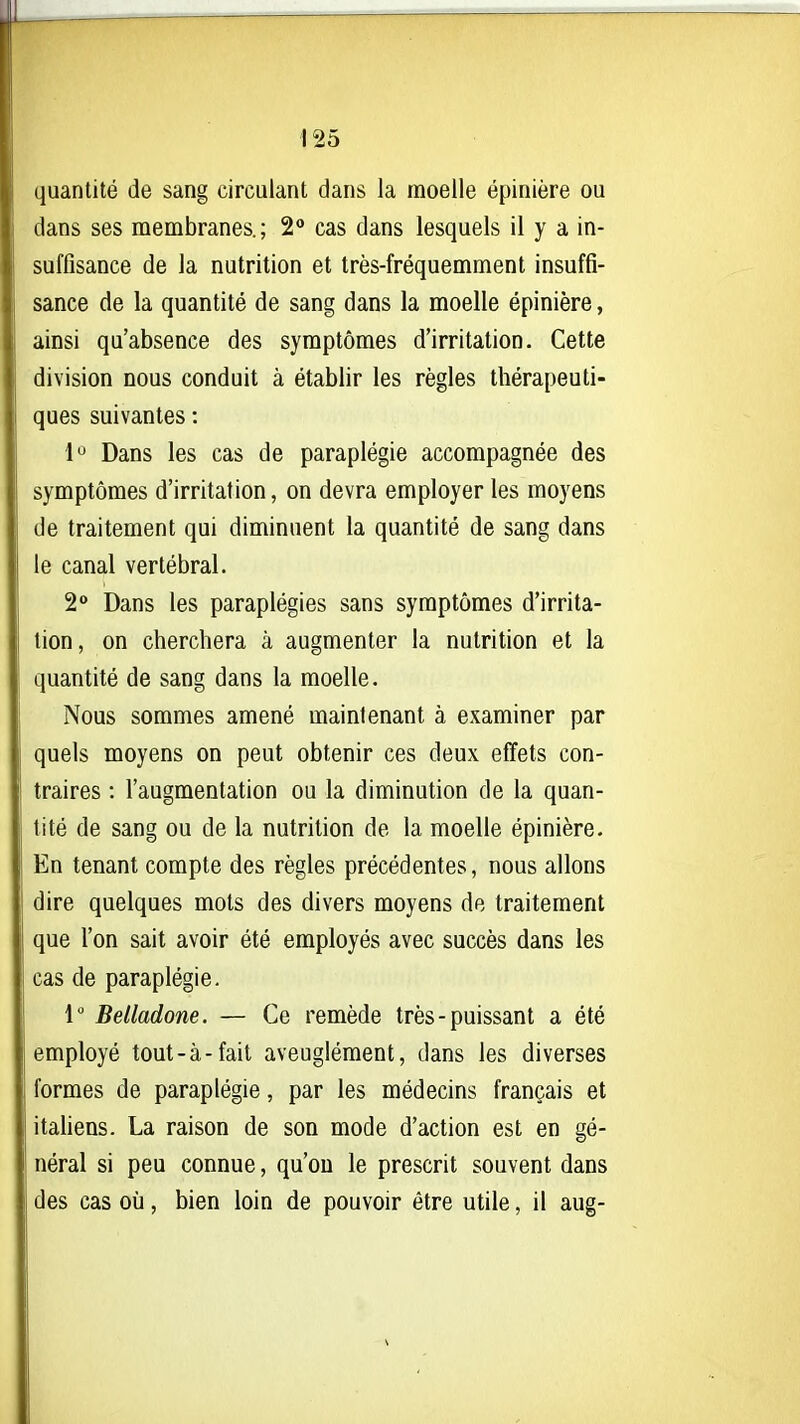 quantité de sang circulant dans la moelle épinière ou dans ses membranes.; 2° cas dans lesquels il y a in- suffisance de Ja nutrition et très-fréquemment insuffi- sance de la quantité de sang dans la moelle épinière, ainsi qu'absence des symptômes d'irritation. Cette division nous conduit à établir les règles thérapeuti- ques suivantes : l'^ Dans les cas de paraplégie accompagnée des symptômes d'irritation, on devra employer les moyens de traitement qui diminuent la quantité de sang dans le canal vertébral. 2° Dans les paraplégies sans symptômes d'irrita- tion, on cherchera à augmenter la nutrition et la quantité de sang dans la moelle. Nous sommes amené maintenant à examiner par quels moyens on peut obtenir ces deux effets con- traires : l'augmentation ou la diminution de la quan- tité de sang ou de la nutrition de la moelle épinière. En tenant compte des règles précédentes, nous allons dire quelques mots des divers moyens de traitement que l'on sait avoir été employés avec succès dans les cas de paraplégie. 1 Belladone. — Ce remède très - puissant a été employé tout-à-fait aveuglément, dans les diverses formes de paraplégie, par les médecins français et itahens. La raison de son mode d'action est en gé- néral si peu connue, qu'on le prescrit souvent dans des cas où, bien loin de pouvoir être utile, il aug-