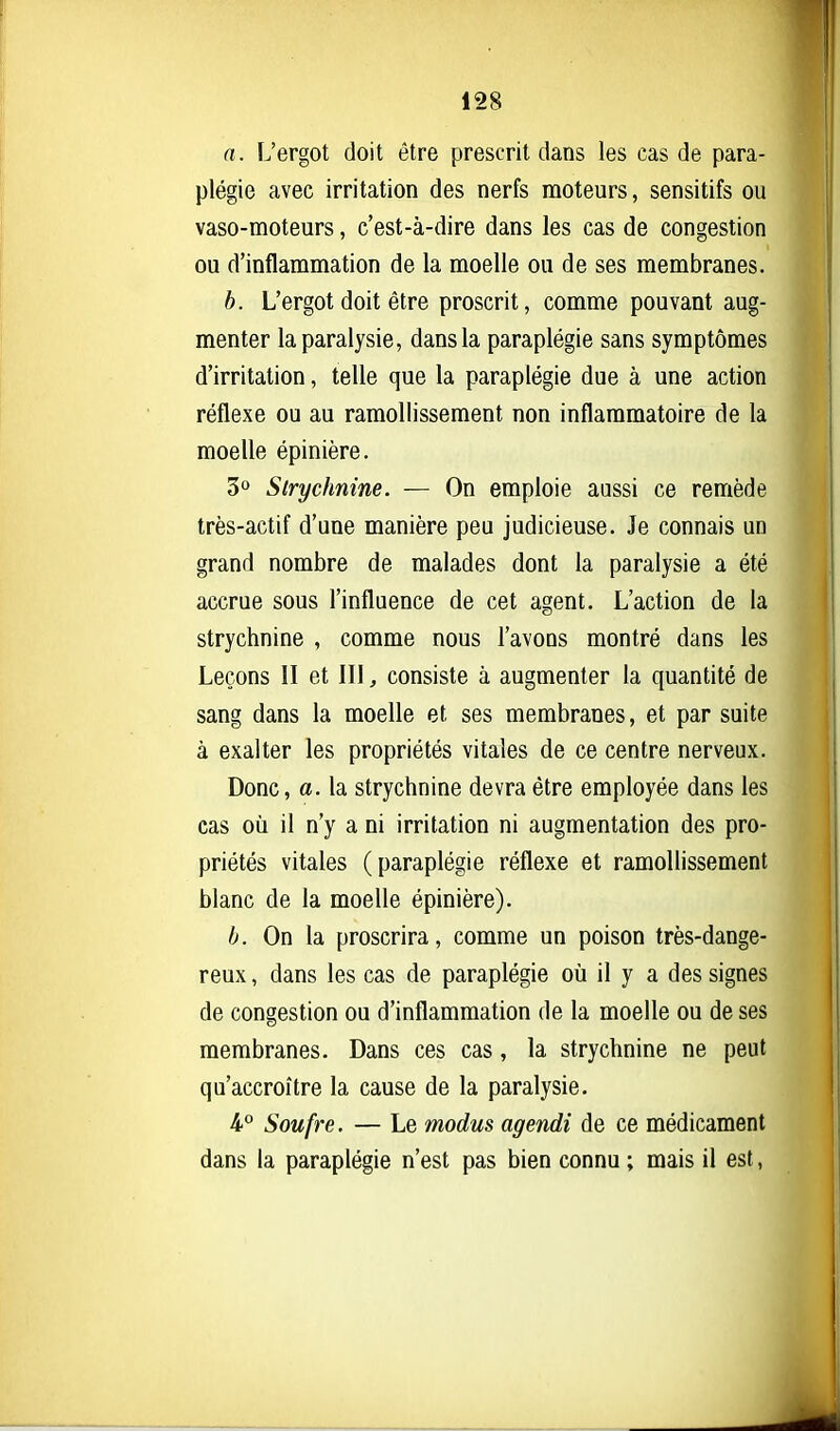 a. L'ergot doit être prescrit dans les cas de para- plégie avec irritation des nerfs moteurs, sensitifs ou vaso-moteurs, c'est-à-dire dans les cas de congestion ou d'inflammation de la moelle ou de ses membranes. b. L'ergot doit être proscrit, comme pouvant aug- menter la paralysie, dans la paraplégie sans symptômes d'irritation, telle que la paraplégie due à une action réflexe ou au ramollissement non inflammatoire de la moelle épinière. 3° Strychnine. — On emploie aussi ce remède très-actif d'une manière peu judicieuse. Je connais un grand nombre de malades dont la paralysie a été accrue sous l'influence de cet agent. L'action de la strychnine , comme nous l'avons montré dans les Leçons il et III, consiste à augmenter la quantité de sang dans la moelle et ses membranes, et par suite à exalter les propriétés vitales de ce centre nerveux. Donc, a. la strychnine devra être employée dans les cas où il n'y a ni irritation ni augmentation des pro- priétés vitales (paraplégie réflexe et ramollissement blanc de la moelle épinière). b. On la proscrira, comme un poison très-dange- reux , dans les cas de paraplégie où il y a des signes de congestion ou d'inflammation de la moelle ou de ses membranes. Dans ces cas, la strychnine ne peut qu'accroître la cause de la paralysie. 4° Soufre, — Le modus agendi de ce médicament dans la paraplégie n'est pas bien connu ; mais il est,