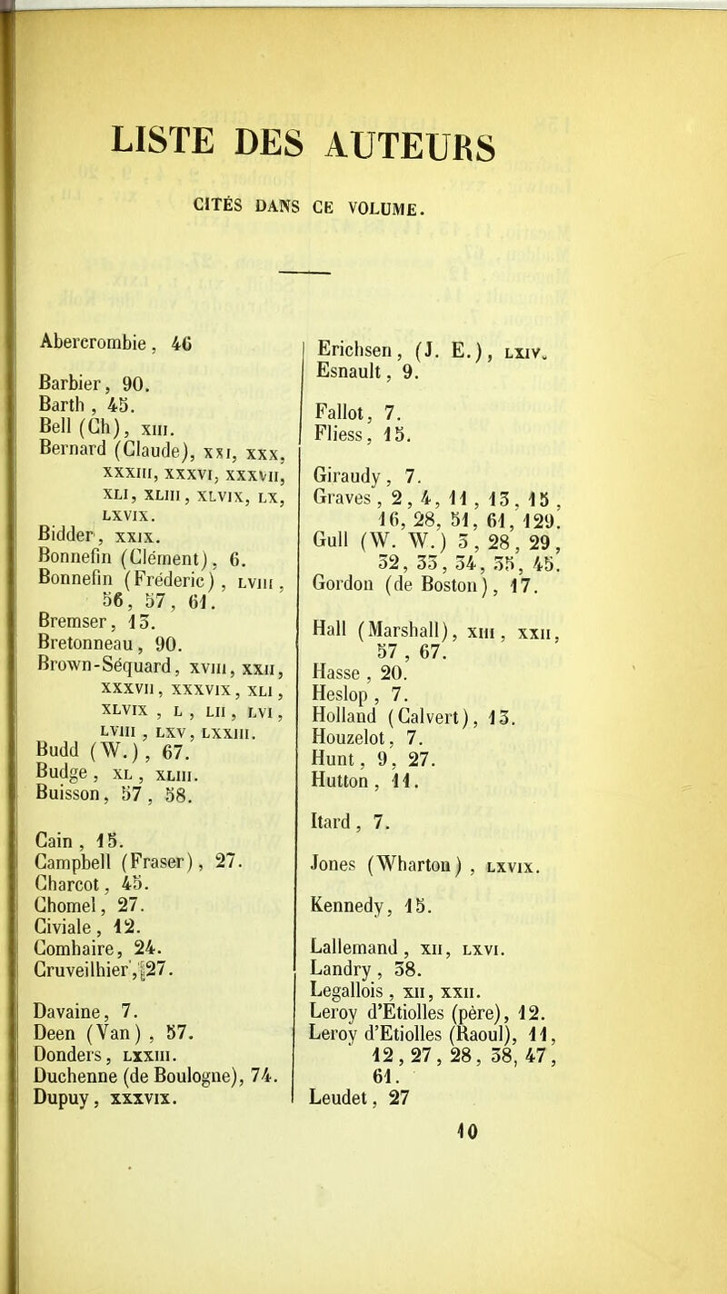 LISTE DES AUTEURS CITÉS DANS CE VOLUME. Abercrombie, 4C Barbier, 90. Barth , 45. Bell (Ch), xiii. Bernard (Claude), xxi, xxx, XXXIII, XXXVI, XXXVII, XLI, XLIII, XLVIX, LX, LXVIX. Bidder, xxjx. Bonnefin (Clément), 6. Bonnefin (Frédéric), lvik 56, 57, 61. Bremser, do. Bretonneau, 90. Brown - Séquard, xviii, xxii, XXXVU , XXXVIX , XLI , XLVIX , L , LU , LVI , LVIII , LXV, LXXIII. Budd (W.), 67. Budge , XL , XLIII. Buisson, 57 , 58. Gain , 15. Campbell (Fraser), 27. Charcot, 45. Chôme!, 27. Civiale, 12. Comhaire, 24. Gruveilhier',^27. Davaine, 7. Deen (Van) , 57. Donders, lxxiii. Duchenne (de Boulogne), 74. Dupuy, XXXVIX. Erichsen, (J. E.), lxiv>, Esnault, 9. Fallot, 7. Fliess, 15. Giraudy, 7. Graves, 2, 4, 11 , 13, 15 , 16, 28, 51, 61, 129. GuU (W. W.) 5, 28, 29, 32, 55, 34, .55, 45. Gordon (de Boston), 17. Hall (Marshall), XIII , XXII, 57 , 67. Masse , 20. Heslop , 7. Rolland (Calvert), 13. Houzelot, 7. Hunt, 9, 27. Hutton, 41. Itard, 7. Jones (Wharton) , lxvix. Kennedy, 15. Lallemand, xii, lxvi. Landry, 38. Legallois, xii, xxii. Leroy d'Etiolles (père), 12. Leroy d'Etiolles (Raoul), 11, 12,27,28,38,47, 61. Leudet, 27 40