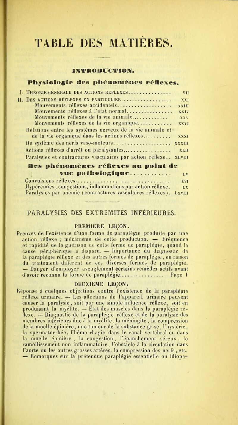 ÏIBLE DES MATIERES. gMTROMLICTBOM. Physiolog;l!p «les piiéBBonicBicjii rélleTtcs. I. Théorie GÉNÉRALE des actions réflexes vu II. Des actions réflexes en particulier, xxi Mouvemenls réflexes accidentels . xxiii Mouvements réflexes à l'état normal xxiv Mouvements réflexes de la vie animale xxv Monvements réflexes de la vie organique xxvi Relations entre les systèmes nerveux de la vie animale et- de la vie organique dans les actions réflexes xxxi Du système des nerfs vaso-moteurs xxxiii Actions réflexes d'arrêt ou paralysantes xlii Paralysies et contractures vasculaires par action réflexe.. xLviii Des |iliénonicnc$i réflexes au point «le vue pttt!i<»Bog;Sque lv Convulsions réflexes lvi Hypérémies, congestions, inflammations par action réflexe. lx Paralysies par anémie (contractures vasculaires réflexes). Lxvui PARALYSIES DES EXTRÉMITÉS INFÉRIEURES. PREMIERE LEÇON. Preuves de l'existence d'une forme de paraplégie produite par une action réflexe ; mécanisme de cette production. — Fréquence et rapidité de la guérison de cette forme de paraplégie, quand la cause périphérique a disparu. — Importance du diagnostic de la paraplégie réflexe et des autres formes de paraplégie, en raison du traitement différent de ces diverses formes de paraplégie. — Danger d'employer aveuglément certains remèdes actifs avant d'avoir reconnu la forme de paraplégie Page 1 DEUXIEME LEÇON. Réponse à quelques objections contre l'existence de la paraplégie réflexe urinaire. — Les affections de l'appareil urinaire peuvent causer la paralysie, soit par une simple influence réflexe, soit en produisant la myélite. — Etat des muscles dans la paraplégie ré- flexe. — Diagnostic de la para[ilégie réflexe et de la paralysie des membres inférieurs due à la myélite, la méningite, la compression delà moelle épinière, une tumeur de la substance gr^se, l'hystérie, la spermatorrhée, l'hémorrhagie dans le canal vertébral ou dans la moelle épinière , la congestion , l'épanchement séreux , le ramollissement non inflammatoire, l'obstacle à la circulation dans l'aorte ou les autres grosses artères, la compression des nerfs , etc. — Remarques sur la prétendue paraplégie essentielle ou idiopa-