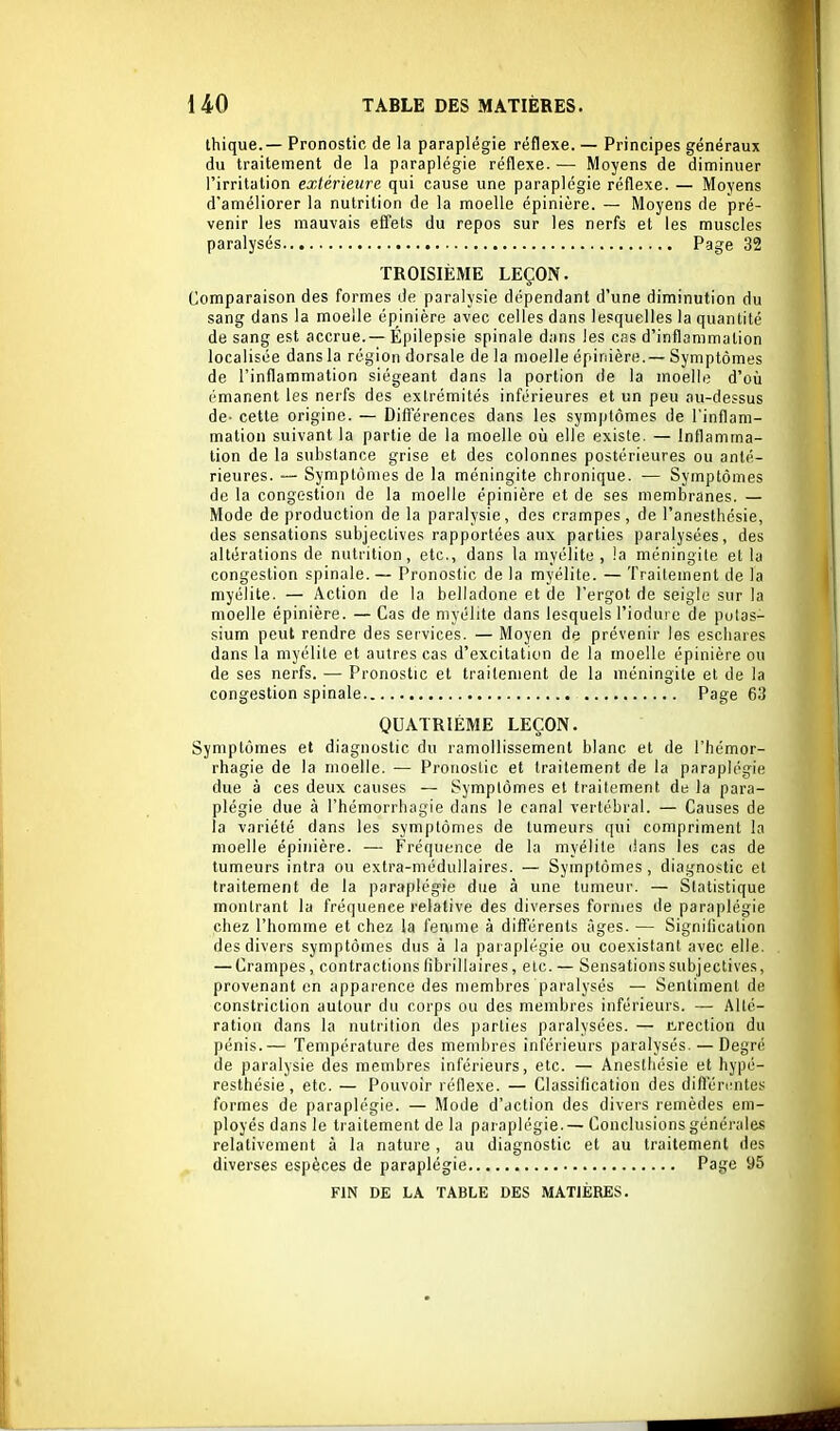 thique.— Pronostic de la paraplégie réflexe. — Principes généraux du traitement de la paraplégie réflexe. — Moyens de diminuer l'irritation extérieure qui cause une paraplégie réflexe. — Moyens d'améliorer la nutrition de la moelle épinière. — Moyens de pré- venir les mauvais effets du repos sur les nerfs et les muscles paralysés Page 32 TROISIÈME LEÇON. Comparaison des formes de paralysie dépendant d'une diminution du sang dans la moelle épinière avec celles dans lesquelles la quantité de sang est accrue.— Épilepsie spinale dans les cas d'inflammation localisée dans la région dorsale de la moelle épinière.— Symptômes de l'inflammation siégeant dans la portion de la moelle d'oii émanent les nerfs des extrémités inférieures et un peu au-dessus de- cette origine. — Différences dans les symptômes de l'inflam- mation suivant la partie de la moelle où elle existe. — Inflamma- tion de la substance grise et des colonnes postérieures ou anté- rieures. — Symptômes de la méningite chronique. — Symptômes de la congestion de la moelle épinière et de ses membranes. — Mode de production de la paralysie, des crampes, de l'anesthésie, des sensations subjectives rapportées aux parties paralysées, des altérations de nutrition, etc., dans la myélite, !a méningite et la congestion spinale. — Pronostic de la myélite. — Traitement de la myélite. — Action de la belladone et de l'ergot de seigle sur la moelle épinière. — Cas de myélite dans lesquels l'iodui e de potas- sium peut rendre des services. — Moyen de prévenir les escliares dans la myélite et autres cas d'excitation de la moelle épinière ou de ses nerfs. — Pronostic et traitement de la méningite et de la congestion spinale Page 63 QUATRIÈME LEÇON. Symptômes et diagnostic du ramollissement blanc et de l'hémor- rhagie de la moelle. — Pronostic et traitement de la paraplégie due à ces deux causes — Symptômes et traitement de la para- plégie due à l'hémorrliagie dans le canal vertébral. — Causes de la variété dans les symptômes de tumeurs i[ui compriment la moelle épinière. -— Fréquence de la myélite dans les cas de tumeurs intra ou extra-médullaires. — Symptômes, diagnostic et traitement de la paraplégie due à une tumeur. — Statistique montrant la fréquence relative des diverses fornies de paraplégie chez l'homme et chez la femme à différents âges. — Signification des divers symptômes dus à la paraplégie ou coexistant avec elle. — Crampes, contractions fibrillaires, etc. — Sensations subjectives, provenant en apparence des membres paralysés — Sentiment de conslriction autour du corps ou des membres inférieurs. — Alté- ration dans la nutrition des parties paralysées. — Cirection du pénis.— Température des membres inférieurs paralysés. — Degré de paralysie des membres inférieurs, etc. — Anesthésie et hypé- resthésie, etc. — Pouvoir réflexe. — Classification des dilléri!ntes formes de paraplégie. — Mode d'action des divers remèdes em- ployés dans le traitement de la paraplégie. — Conclusions générales relativement à la nature , au diagnostic et au traitement des diverses espèces de paraplégie Page 95 FIN DE LA TABLE DES MATIÈRES.