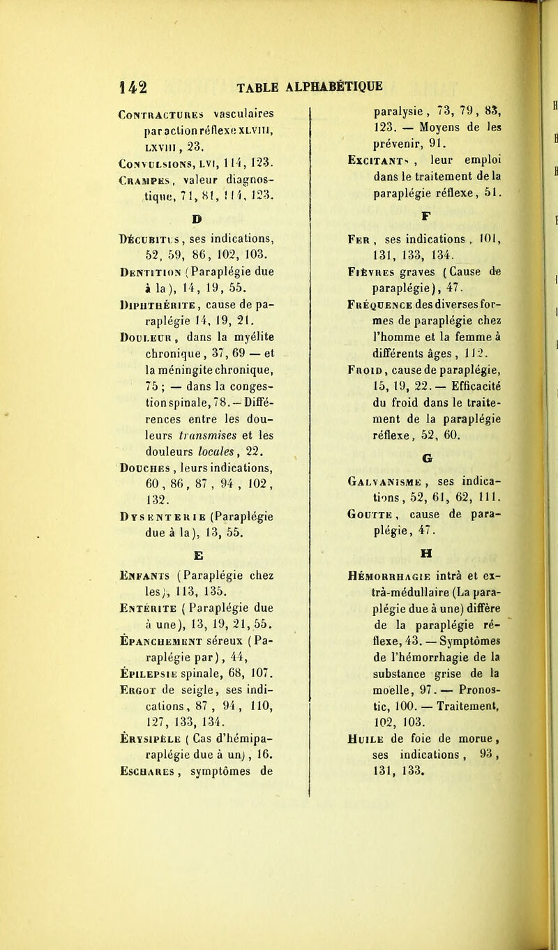 CoisTriACTUiiEs vasculaires par action réflexexLViii, Lxviii, 23. Convulsions, I.VI, ll i, 123. CuAMPKs , valeur diagnos- tique, 7 1, H1, ! 11, 123. D l>ÉcuBiTts, ses indications, 52, 59, 86, 102, 103. Dentition (Paraplégie due î la), 14, 19, 55. DiPHTHÉaiTE, cause de pa- raplégie 14, 19, 21. Doui-ECR , dans la myélite chronique , 37, 69 — et la méningite chronique, 75 ; — dans la conges- tion spinale, 78. — Diffé- rences entre les dou- leurs transmises et les douleurs locales, 22. DoDCHES, leurs indications, 60, 86, 87 , 94 , 102, 132. Dysenterie (Paraplégie due à la ), 13, 55. E Enfants (Paraplégie chez les;, 113, 135. Entérite ( Paraplégie due à une), 13, 19, 21, 55, Ëpanchemknt séreux (Pa- raplégie par), 44, Épilepsie spinale, 68, 107. Ergot de seigle, ses indi- cations, 87 , 94 , 110, 127, 133, 134. Érvsipèle ( Cas d'hémipa- raplégie due à unj, 16. EscHARCs , symptômes de paralysie , 73, 79 , 85, 123. — Moyens de les prévenir, 91. Excitant> , leur emploi dans le traitement de la paraplégie réflexe, 51. F Fer, ses indications , 101, 131, 133, 134. Fièvres graves ( Cause de paraplégie), 47. Fréqcence des diverses for- mes de paraplégie chez l'homme et la femme à différents âges, 112. FnoiD, cause de paraplégie, 15, 19, 22.— Efficacité du froid dans le traite- ment de la paraplégie réflexe, 52, 60. G Galvanisme , ses indica- tions , 52, 61, 62, 111. Goutte , cause de para- plégie, 47. H HÉMORHHAGiE intrà et ex- trà-médullaire (La para- plégie due à une) diffère de la paraplégie ré- flexe, 43. — Symptômes de l'hémorrhagie de la substance grise de la moelle, 97.— Pronos- tic, 100.— Traitement, 102, 103. UuiLE de foie de morue, ses indications , 93, 131, 133.