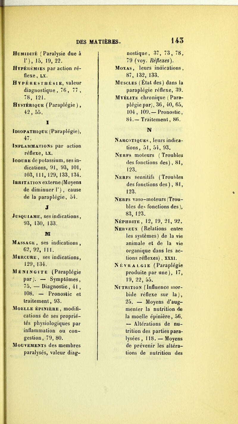 Hdmidité (Paralysie due à T), 15, 19, 22. HrpÉiiÉMiEs par action ré- flexe, LX. Hypérestuésie, valeur diagnostique, 76, 77 , 78, 121. Hystérique (Paraplégie ), 42, 55. I Idiopatbiqce (Paraplégie), 47. Inflammations par action réflexe, LX. loDURE de potassium, ses in- dications, 91, 93, 101, 103, 111, 129, 133,134. Ibritatioiv externe (Moyens de diminuer 1'), cause de la paraplégie, 54. J JusQuiAME, ses indications, 93, 130, 133. m Massage, ses indications, 62, 92, 111. AIercure, ses indications, 129, 134. MÉMiNGiTE (Paraplégie parj. — Symptômes, 75. — Diagnostic, 41, 108. — Pronostic et traitement, 93. -Moelle épiniëre, modifi- cations de ses proprié- tés physiologiques par inflammation ou con- gestion, 79, 80. Mouvements des membres paralysés, valeur diag- nostique , 37, 73, 78, 79 (voy. Réflexes). .MoxAS, leurs indications, 87, 132, 133. Muscles (État des) dans la paraplégie réflexe, 39. Myélite chronique { Para- plégie par), 36, 40, 65, 104, 109.—Pronostic, 84.— Traitement, 86. N Narcotiques , leurs indica- tions, 51, 54, 93. Nerfs moteurs (Troubles des fonctions des), 81, 123. Nerfs sensitifs (Trouliles des fonctions des), 81, 123. Nerfs vaso-moteurs (Trou- bles de-i fonctions des), 83, 123. Néphrite, 12, 19, 21, 92. Nerveux (Relations entre les systèmes) de la vie animale et de la vie organique dans les ac- tions réflexes), xxxi. Névralgie (Paraplégie produite par une), 17, 19, 22, 55. Nutrition (Influence mor- bide réflexe sur la], 25. — Moyens d'aug- menter la nutrition de la moelle épinière, 56. — Altérations de nu- trition des parties para- lysées, 118. —Moyens de prévenir les altéra- tions de nutrition des