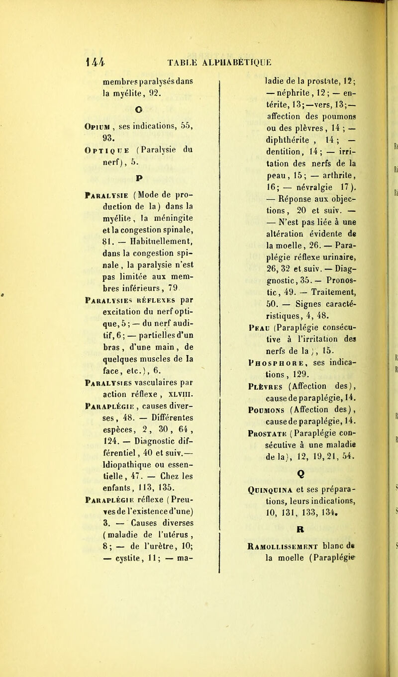 Mi TABLlî membres paralysés dans la myélite, 92. O Opium , ses indications, 55, 93. Optique (Paralysie du nerf), 5. P Paralysie (Mode de pro- duction de la) dans la myélite, la méningite et la congestion spinale, 81. — Habituellement, dans la congestion spi- nale , la paralysie n'est pas limitée aux mem- bres inférieurs, 79 Parat.tsie-; kéflexks par excitation du nerf opti- que, 5 ; — du nerf audi- tif, 6 ; — partielles d'un bras , d'une main , de quelques muscles de la face, etc.), 6. Paralysies vasculaires par action réflexe , XLViii. Paraplégiî; , causes diver- ses , 48. — Différentes espèces, 2 , 30 , 64 , 124. — Diagnostic dif- férentiel , 40 et suiv.— Idiopathique ou essen- tielle , 47. — Chez les enfants, 113, 135. Paraplégie réflexe { Preu- ves de l'existence d'une) 3. — Causes diverses ( maladie de l'utérus , 8; — de l'urètre, 10; — cystite, 11 ; — ma- ÂLPllÂBÉTIQîlii: ladie de la prostate, 12; — néphrite, 12 ; — en- térite, 13;—vers, 13;— affection des poumons ou des plèvres, 14 ; — diphthérite , 14 ; — dentition, 14 ; — irri- tation des nerfs de la peau , 15 ; — arthrite, 16; — névralgie 17 ). — Réponse aux objec- tions , 20 et suiv. — — N'est pas liée à une altération évidente de la moelle, 26. — Para- plégie réflexe urinaire, 26, 32 et suiv. — Diag- gnostic,35.— Pronos- tic, 49. — Traitement, 50. — Signes caracté- ristiques, 4, 48. Peau (Paraplégie consécu- tive à l'irritation des nerfs de la ;, 15. Phosphore, ses indica- tions , 129. Plèvres (Affection des), causede paraplégie, 14. Poumons (Affection des), causede paraplégie, 14. Prostatk, (Paraplégie con- sécutive à une maladie de la), 12, 19,21, 54. Q Quinquina et ses prépara- tions, leurs indications, 10, 131, 133, 134. R Ramollissement blanc d« la moelle (Paraplégie