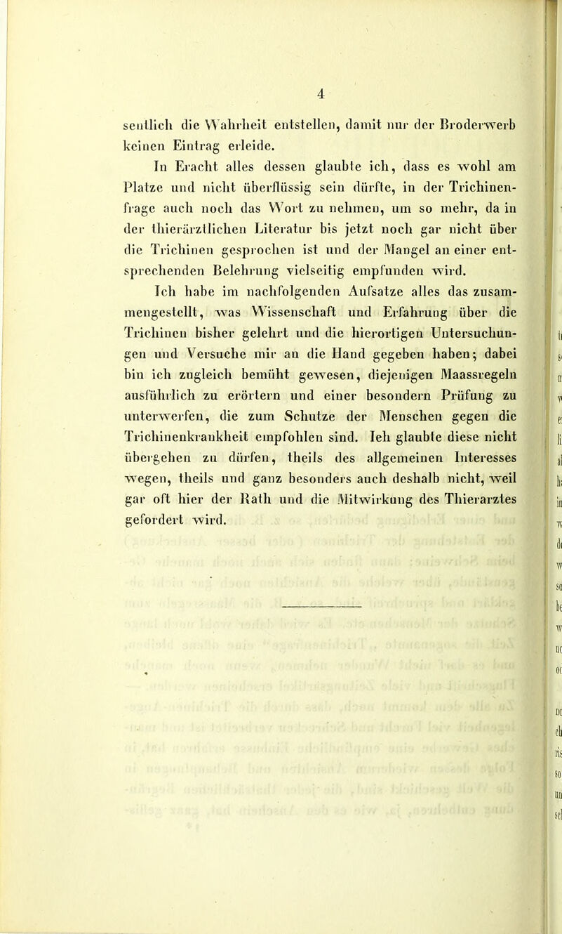 seiillich die VVahrlieit entstellen, damit nur der Broderwerb keinen Eintrag erleide. In Eraclit alles dessen glaubte ich, dass es wohl am Platze und nicht überflüssig sein dürfte, in der Trichinen- frage auch noch das Wort zu nehmen, um so mehr, da in der thierärztlichen Literatur bis jetzt noch gar nicht über die Trichinen gesprochen ist und der l^langel an einer ent- sprechenden Belehrung vielseitig empfunden wird. Ich habe im nachfolgenden Aufsätze alles das zusam- mengestellt, was Wissenschaft und Erfahrung über die Trichinen bisher gelehrt und die hierortigen Untersuchun- gen und Versuche mir an die Hand gegeben haben; dabei bin ich zugleich bemüht gewesen, diejenigen Maassregeln ausfühilich zu erörtern und einer besondern Prüfung zu unterwerfen, die zum Schutze der Rlenschen gegen die Trichinenkrankheit empfohlen sind. leh glaubte diese nicht übergehen zu dürfen, theils des allgemeinen Interesses wegen, theils und ganz besonders auch deshalb nicht, weil gar oft hier der Rath und die Mitwirkung des Thierarztes gefordert wird.