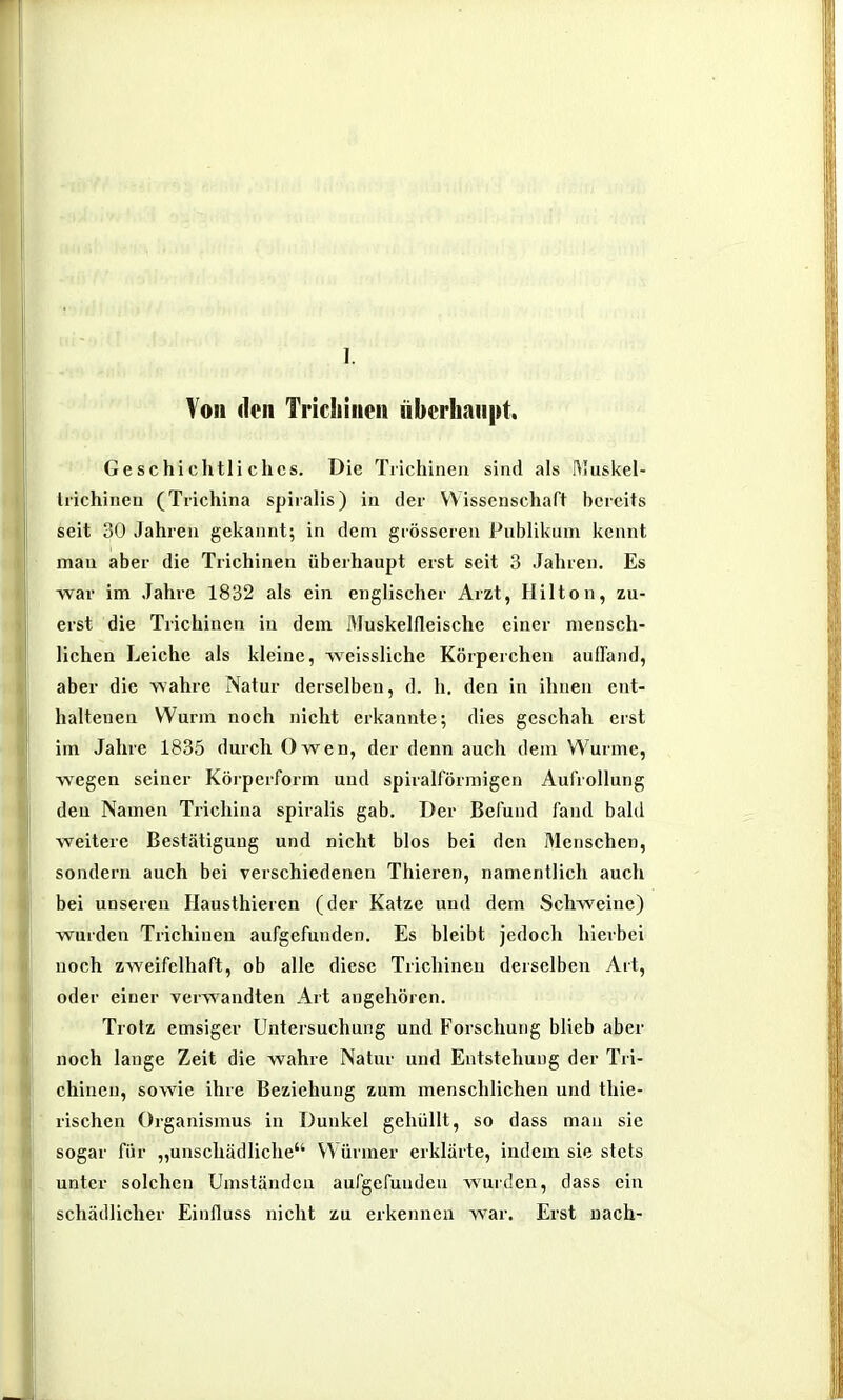 1. Von den Triciiinen iiberhanpt. Geschichtliches. Die Trichinen sind als rtluskel- liichineu (Tiichina spiralis) in der Wissenschaft bereits seit 30 Jahren gekannt; in dem grösseren Pnblikum kennt man aber die Trichinen überhaupt erst seit 3 Jahren. Es war im Jahre 1832 als ein englischer Arzt, Hilton, zu- erst die Trichinen in dem Muskelfleische einer mensch- lichen Leiche als kleine, iveissliche Körperchen auffand, aber die wahre Natur derselben, d. h. den in ihnen ent- haltenen Wurm noch nicht erkannte; dies geschah erst im Jahre 1835 durch Owen, der denn auch dem Wurme, wegen seiner Körperform und spiralförmigen Aufrollung den Namen Trichina spiralis gab. Der Befund fand bald weitere Bestätigung und nicht blos bei den Menschen, sondern auch bei verschiedenen Thieren, namentlich auch bei unseren Hausthieren (der Katze und dem Schweine) wurden Trichinen aufgefunden. Es bleibt jedoch hierbei noch zweifelhaft, ob alle diese Trichinen derselben Art, oder einer verwandten Art augehören. Trotz emsiger Untersuchung und Forschung blieb aber noch lange Zeit die wahre Natur und Entstehung der Tri- chinen, sowie ihre Beziehung zum menschlichen und thie- rischen Organismus in Dunkel gehüllt, so dass man sie sogar für „unschädliche Würmer erklärte, indem sie stets unter solchen Umständen aufgefunden wurden, dass ein schädlicher Einfluss nicht zu erkennen war. Erst nach-