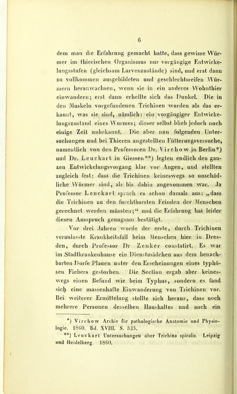 dem man die Erfahrung gemacht hatte, dass gewisse Wür- mer im Ihierischen Organismus nur vorgängige Entwicke- lungssluien (gleichsam LarA^euzustiinde) sind, und erst dann zu vollkommen ausgebildeten und geschlechtsreifen V^ür- mern heranwachsen, wenn sie in ein anderes Wohnthier einwandern; erst dann erhellte sich das Dunkel. Die in den Muskeln vorgefundenen Trichinen wurden als das er- kannt, was sie sind, nämlich: ein vorgängiger Eutwicke- lungszustand eines Wurmes; dieser selbst blieb jedoch noch einige Zeit unbekannt. Die aber nun folgenden Unter- suchungen und bei Thicren angestellten Fütterungsversuche, namentlich von den Professoren Dr. Virchow in Berlin*) und Dr. Leuckart in Glessen'*) legten endlich den gan- zen Entwickelungsvorgang klar vor Augen, und stellten zugleich fest: dass die Trichinen keineswegs so unschäd- liche Würmer sind, als bis dahin angenommen war. Ja Professor Leuckart spiach es sclion damals aus: „dass die Trichinen zu den furchtbarsten Feinden der Menschen gerechnet werden müssten; und die Erfahrung hat leider diesen Ausspruch genugsam bestätigt. Vor drei .Jahren wurde der erste, durch Trichinen veranlasste Krankheitsfall beim Menschen hier in Dres- den, durch Professor Dr Zenker constatirt. Es war im Stadtkrankenhause ein Dienstmädchen aus dem benach- barten Dorfe Plauen unter den Erscheinungen eines typhö- sen Fiebers gestorben. Die Section ergab aber keines- wegs einen Befund wie beim Typhus, sondern es fand sich eine massenhafte Einwanderung von Trichinen vor. Bei weiterer Ermittelung stellte sich heraus, dass noch mehrere Personen desselben Haushaltes und auch ein *) Virchow Archiv für pathologische Analomie unrl Physio- logie. 18G0. Bd. XVIII. S. 535. **) Leuckart Unlersiichungcu über Trichina spirali3. Leipzig und Heidelberg. 1860.