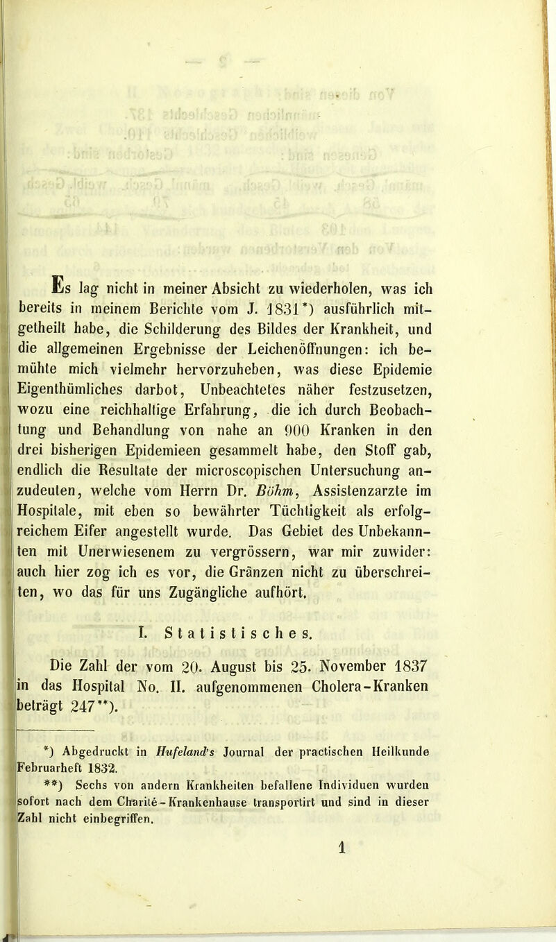 Es lag nicht in meiner Absicht zu wiederholen, was ich bereits in meinem Berichte vom J. 1831*) ausführlich mit- getheilt habe, die Schilderung des Bildes der Krankheit, und die allgemeinen Ergebnisse der Leichenöffnungen: ich be- mühte mich vielmehr hervorzuheben, was diese Epidemie Eigenthümliches darbot, Unbeachtetes näher festzusetzen, wozu eine reichhaltige Erfahrung, die ich durch Beobach- tung und Behandlung von nahe an 900 Kranken in den drei bisherigen Epidemieen gesammelt habe, den Stoff gab, endlich die Resultate der microscopischen Untersuchung an- zudeuten, welche vom Herrn Dr. Böhm, Assistenzarzte im Hospitale, mit eben so bewährter Tüchtigkeit als erfolg- reichem Eifer angestellt wurde. Das Gebiet des Unbekann- ten mit Unerwiesenem zu vergrössern, war mir zuwider: auch hier zog ich es vor, die Gränzen nicht zu überschrei- Iten, wo das für uns Zugängliche aufhört. I. Statistisches, Die Zahl der vom 20. August bis 25. November 1837 in das Hospital No. H. aufgenommenen Cholera-Kranken beträgt 247**). *) Abgedruckt in Hufeland's Journal der practischen Heilkunde Pebruarheft 1832. **) Sechs von andern Krankheiten befallene Individuen wurden sofort nach dem Charile - Krankenhause transportirt und sind in dieser Zahl nicht einbegriffen.