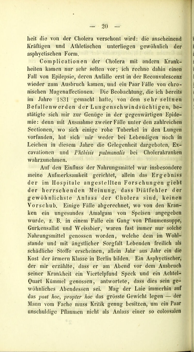 heit die von der Cholera verschont wird: die anscheinend Kräftigen und Athletischen unterliegen gewöhnlich der asphyclischen Form. Complicationen der Cholera mit andern Krank- heiten kamen nur sehr selten vor; ich rechne dahin einen Fall von Epilepsie, deren Anfälle erst in der Reconvalescenz wieder zum Ausbruch kamen, und ein Paar Fälle von chro- nischen Magenaffectionen. Die Beobachtung, die ich bereits im Jahre 1831 gemacht hatte, von dem sehr seltnen Befallenwerden der Lungenschwindsüchtigen, be- stätigte sich mir zur Genüge in der gegenwärtigen Epide- mie: denn mit Ausnahme zweier Fälle unter den zahlreichen Sectionen, wo sich einige rohe Tuberkel in den Lungen vorfanden, hat sich mir weder bei Lebendigen noch in Leichen in diesem Jahre die Gelegenheit dargeboten, Ex- cavationen und Phtlnsis pulmomlis bei Cholerakranken wahrzunehmen. Auf den Einfluss der Nahrungsmittel war insbesondere meine Aufmerksamkeit gerichtet, allein das Ergebniss der im Hospitale angestellten Forschungen giebt der herrschenden Meinung, dass Diätfehler der gewöhnlichste Anlass der Cholera sind, keinen Vorschub. Einige Fälle abgerechnet, wo von den Kran- ken ein ungesundes Amalgam von Speisen angegeben wurde, z. B. in einem Falle ein Gang von Pflaumensuppe, Gurkensallat und Weissbier, waren fast immer nur solche Nahrungsmittel genossen worden, welche dem im Wohl- stande und mit ängstlicher Sorgfalt Lebenden freilich als schädliche Stoffe erscheinen, allein Jahr aus Jahr ein die Kost der ärmern Klasse in Berlin bilden. Ein Asphyctischer, der mir erzählte, dass er am Abend vor dem Ausbruch seiner Krankheit ein Viertelpfund Speck und ein Achtel- Quart Kümmel genossen, antwortete, dass dies sein ge- wöhnliches Abendessen sei. Mag der Laie immerhin auf das post hoc, propter hoc das grösste Gewicht legen — der Mann vom Fache muss Kritik genug besitzen, um ein Paar unschuldige Pflaumen nicht als Anlass einer so colossalen