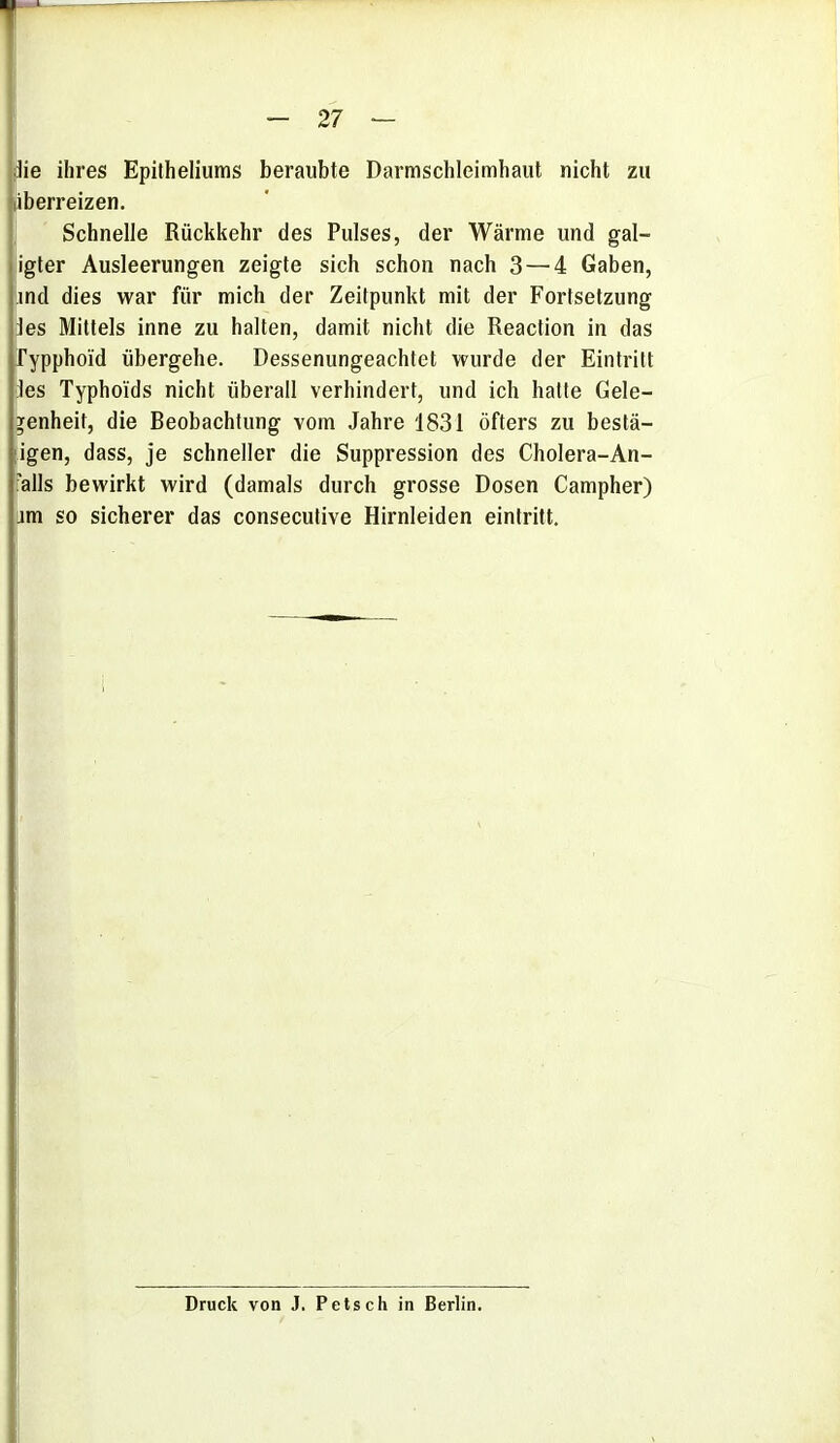 ■ ) 1 — - 27 — Jie ihres Epitheliums beraubte Darmschleimhaut nicht zu iberreizen. Schnelle Rückkehr des Pulses, der Wärme und gal- igler Ausleerungen zeigte sich schon nach 3 — 4 Gaben, md dies war für mich der Zeitpunkt mit der Fortsetzung las Mittels inne zu halten, damit nicht die Reaction in das rypphoid übergehe. Dessenungeachtet wurde der Eintritt les Typhoids nicht überall verhindert, und ich hatte Gele- a[enheit, die Beobachtung vom Jahre 1831 öfters zu bestä- igen, dass, je schneller die Suppression des Cholera-An- wirkt wird (damals durch grosse Dosen Campher) im. so sicherer das conseculive Hirnleiden eintritt. Druck von J. Petsch in Berlin.